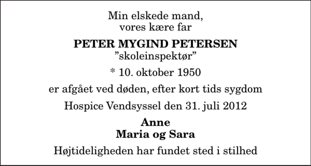 <p>Min elskede mand, vores kære far<br />Peter Mygind Petersen<br />skoleinspektør<br />* 10. oktober 1950<br />er afgået ved døden, efter kort tids sygdom<br />Hospice Vendsyssel den 31. juli 2012<br />Anne Maria og Sara<br />Højtideligheden har fundet sted i stilhed</p>