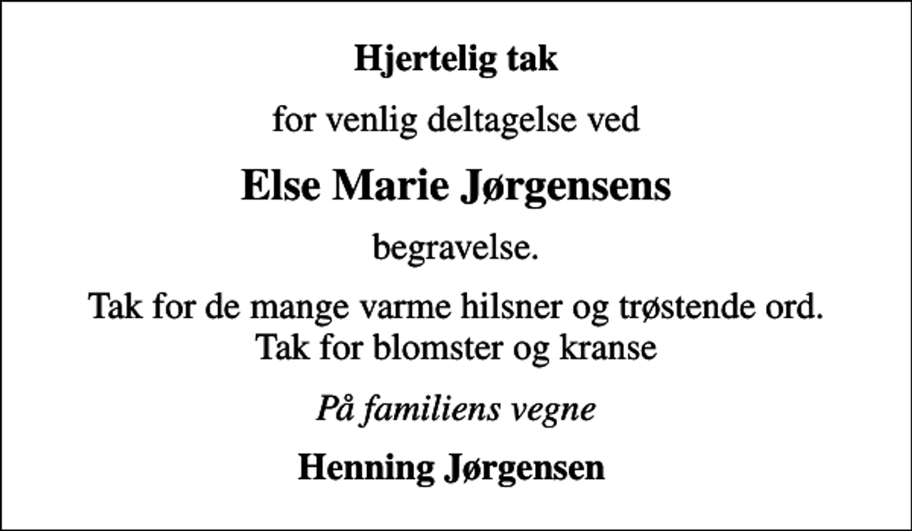 <p>Hjertelig tak<br />for venlig deltagelse ved<br />Else Marie Jørgensens<br />begravelse.<br />Tak for de mange varme hilsner og trøstende ord. Tak for blomster og kranse<br />På familiens vegne<br />Henning Jørgensen</p>