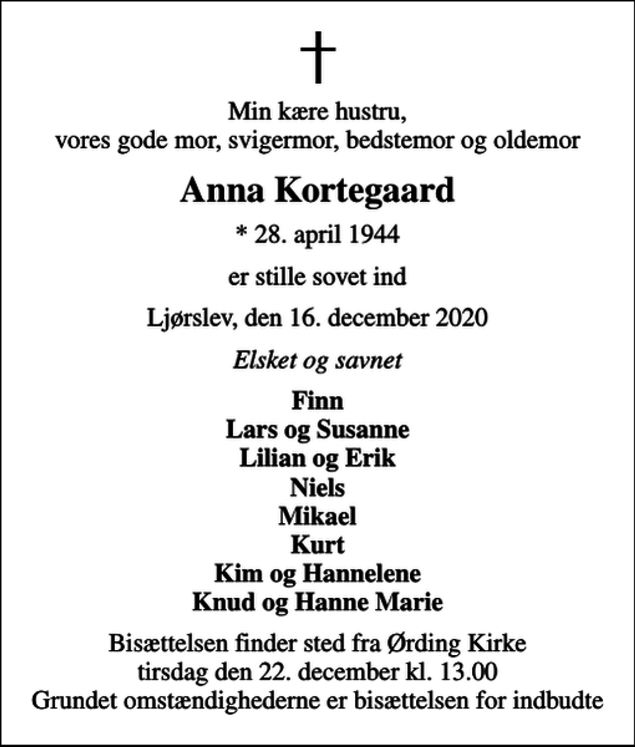 <p>Min kære hustru, vores gode mor, svigermor, bedstemor og oldemor<br />Anna Kortegaard<br />* 28. april 1944<br />er stille sovet ind<br />Ljørslev, den 16. december 2020<br />Elsket og savnet<br />Finn Lars og Susanne Lilian og Erik Niels Mikael Kurt Kim og Hannelene Knud og Hanne Marie<br />Bisættelsen finder sted fra Ørding Kirke tirsdag den 22. december kl. 13.00 Grundet omstændighederne er bisættelsen for indbudte</p>