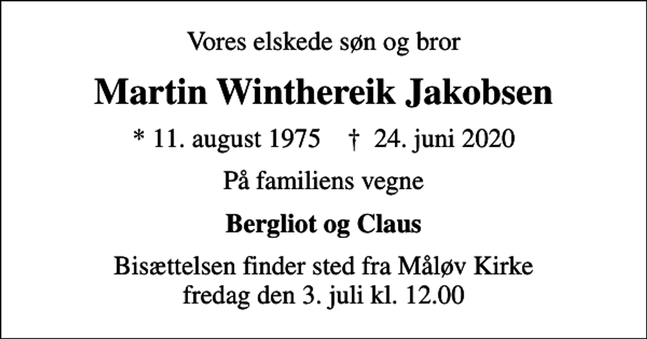 <p>Vores elskede søn og bror<br />Martin Winthereik Jakobsen<br />* 11. august 1975 ✝ 24. juni 2020<br />På familiens vegne<br />Bergliot og Claus<br />Bisættelsen finder sted fra Måløv Kirke fredag den 3. juli kl. 12.00</p>