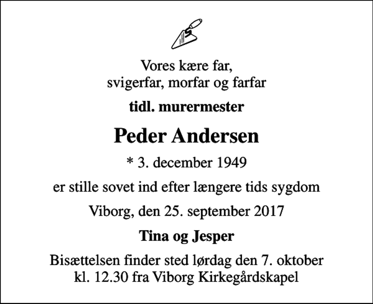 <p>Vores kære far, svigerfar, morfar og farfar<br />tidl. murermester<br />Peder Andersen<br />* 3. december 1949<br />er stille sovet ind efter længere tids sygdom<br />Viborg, den 25. september 2017<br />Tina og Jesper<br />Bisættelsen finder sted lørdag den 7. oktober kl. 12.30 fra Viborg Kirkegårdskapel</p>