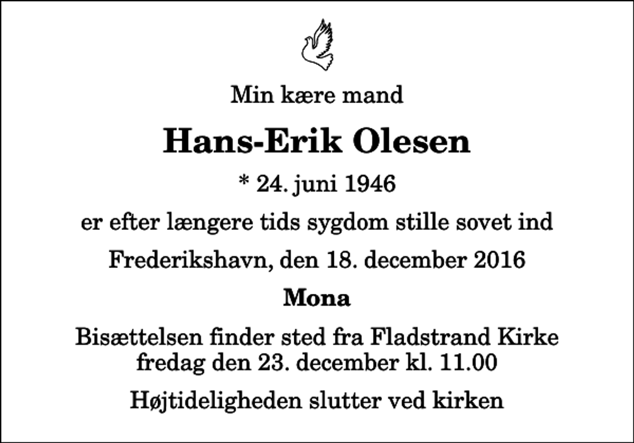 <p>Min kære mand<br />Hans-Erik Olesen<br />* 24. juni 1946<br />er efter længere tids sygdom stille sovet ind<br />Frederikshavn, den 18. december 2016<br />Mona<br />Bisættelsen finder sted fra Fladstrand Kirke fredag den 23. december kl. 11.00 Højtideligheden slutter ved kirken</p>