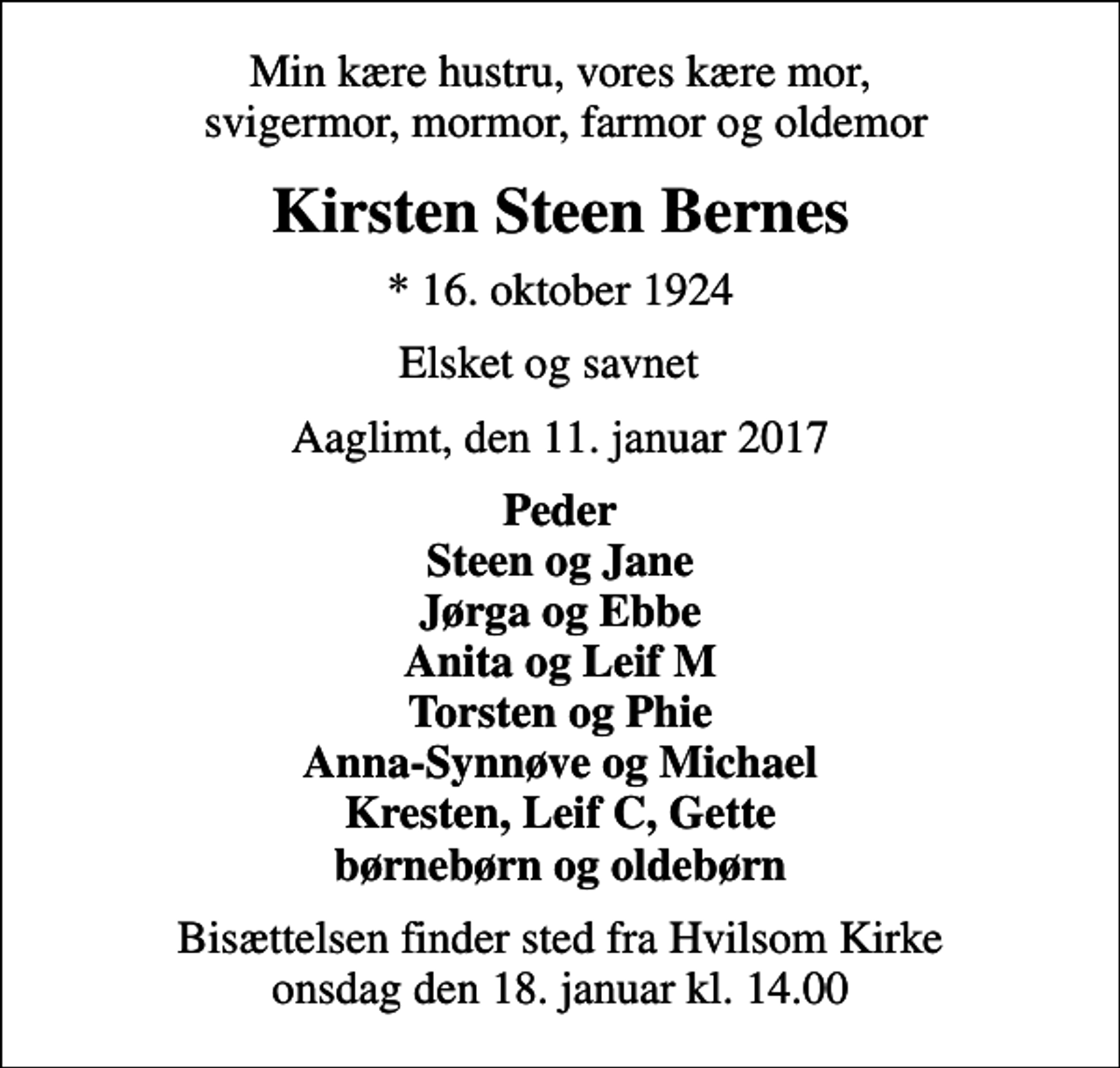 <p>Min kære hustru, vores kære mor, svigermor, mormor, farmor og oldemor<br />Kirsten Steen Bernes<br />* 16. oktober 1924<br />Elsket og savnet<br />Aaglimt, den 11. januar 2017<br />Peder Steen og Jane Jørga og Ebbe Anita og Leif M Torsten og Phie Anna-Synnøve og Michael Kresten, Leif C, Gette børnebørn og oldebørn<br />Bisættelsen finder sted fra Hvilsom Kirke onsdag den 18. januar kl. 14.00</p>