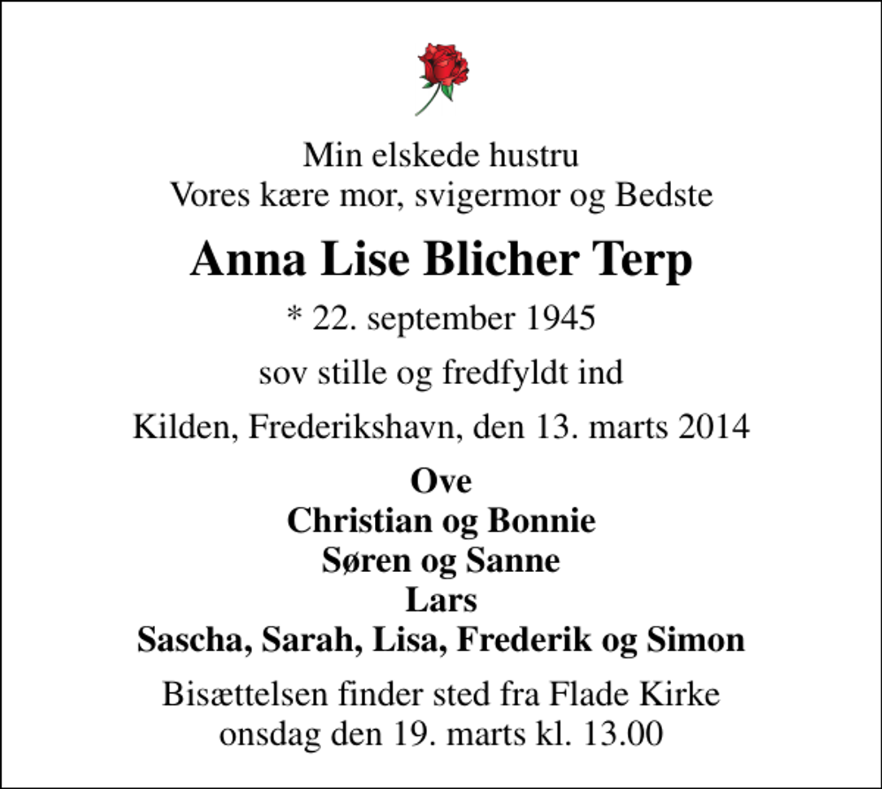 <p>Min elskede hustru Vores kære mor, svigermor og Bedste<br />Anna Lise Blicher Terp<br />* 22. september 1945<br />sov stille og fredfyldt ind<br />Kilden, Frederikshavn, den 13. marts 2014<br />Ove Christian og Bonnie Søren og Sanne Lars Sascha, Sarah, Lisa, Frederik og Simon<br />Bisættelsen finder sted fra Flade Kirke onsdag den 19. marts kl. 13.00</p>