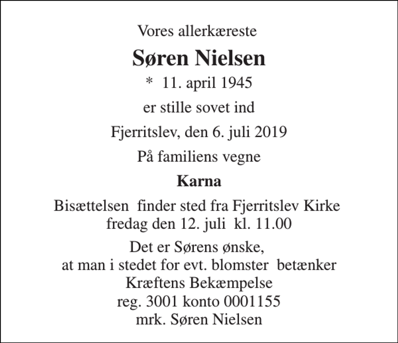 <p>Vores allerkæreste<br />Søren Nielsen<br />*​ 11. april 1945<br />er stille sovet ind<br />Fjerritslev, den 6. juli 2019<br />På familiens vegne<br />Karna<br />Bisættelsen​ finder sted fra Fjerritslev Kirke​ fredag den 12. juli​ kl. 11.00<br />Det er Sørens ønske, at man i stedet for evt. blomster betænker Kræftens Bekæmpelse reg. 3001 konto 0001155 mrk. Søren Nielsen</p>