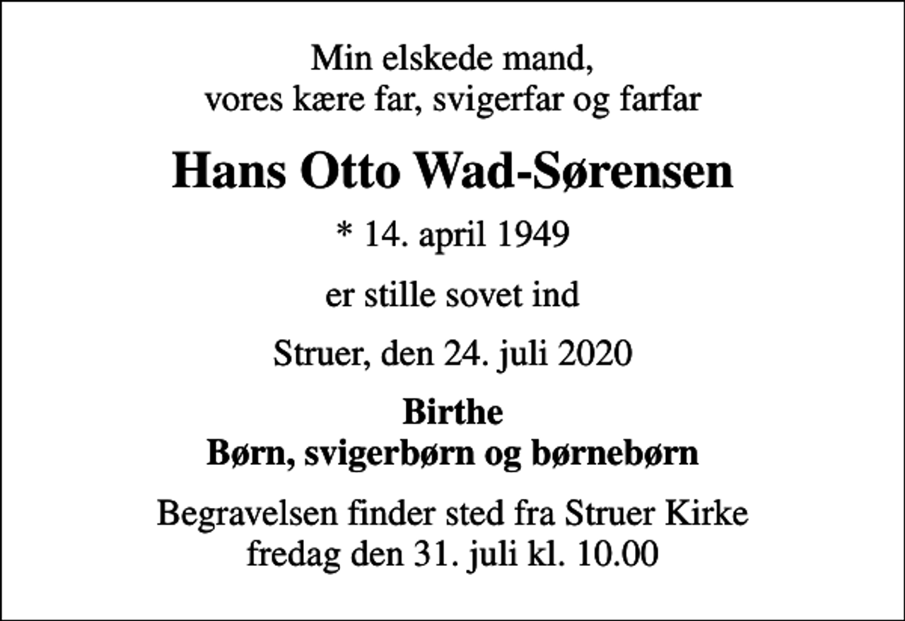 <p>Min elskede mand, vores kære far, svigerfar og farfar<br />Hans Otto Wad-Sørensen<br />* 14. april 1949<br />er stille sovet ind<br />Struer, den 24. juli 2020<br />Birthe Børn, svigerbørn og børnebørn<br />Begravelsen finder sted fra Struer Kirke fredag den 31. juli kl. 10.00</p>