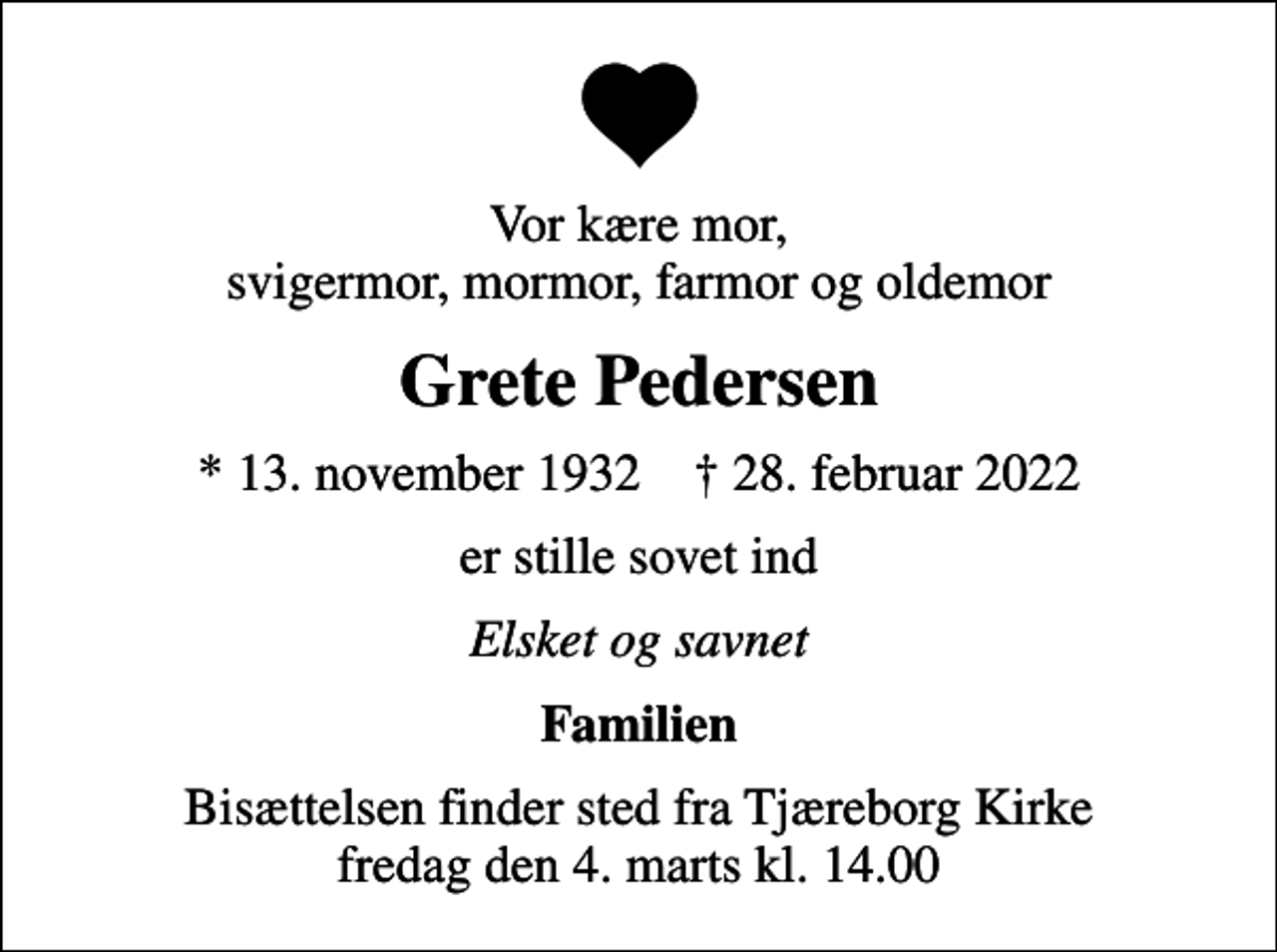 <p>Vor kære mor, svigermor, mormor, farmor og oldemor<br />Grete Pedersen<br />* 13. november 1932 ✝ 28. februar 2022<br />er stille sovet ind<br />Elsket og savnet<br />Familien<br />Bisættelsen finder sted fra Tjæreborg Kirke fredag den 4. marts kl. 14.00</p>