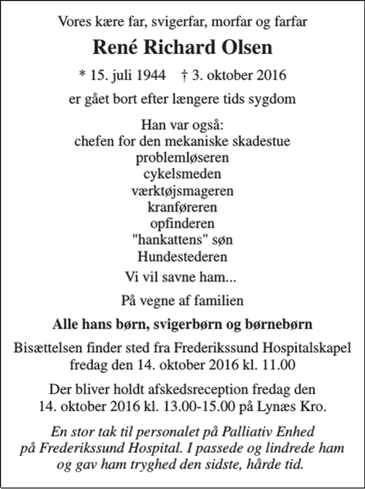 <p>Vores kære far, svigerfar, morfar og farfar<br />René Richard Olsen<br />* 15. juli 1944 † 3. oktober 2016<br />er gået bort efter længere tids sygdom<br />Han var også: chefen for den mekaniske skadestue problemløseren cykelsmeden værktøjsmageren kranføreren opfinderen "hankattens" søn Hundestederen<br />Vi vil savne ham...<br />På vegne af familien<br />Alle hans børn, svigerbørn og børnebørn<br />Bisættelsen finder sted fra Frederikssund Hospitalskapel fredag den 14. oktober 2016 kl. 11.00<br />Der bliver holdt afskedsreception fredag den 14. oktober 2016 kl. 13.00-15.00 på Lynæs Kro.<br />En stor tak til personalet på Palliativ Enhed på Frederikssund Hospital. I passede og lindrede ham og gav ham tryghed den sidste, hårde tid.</p>