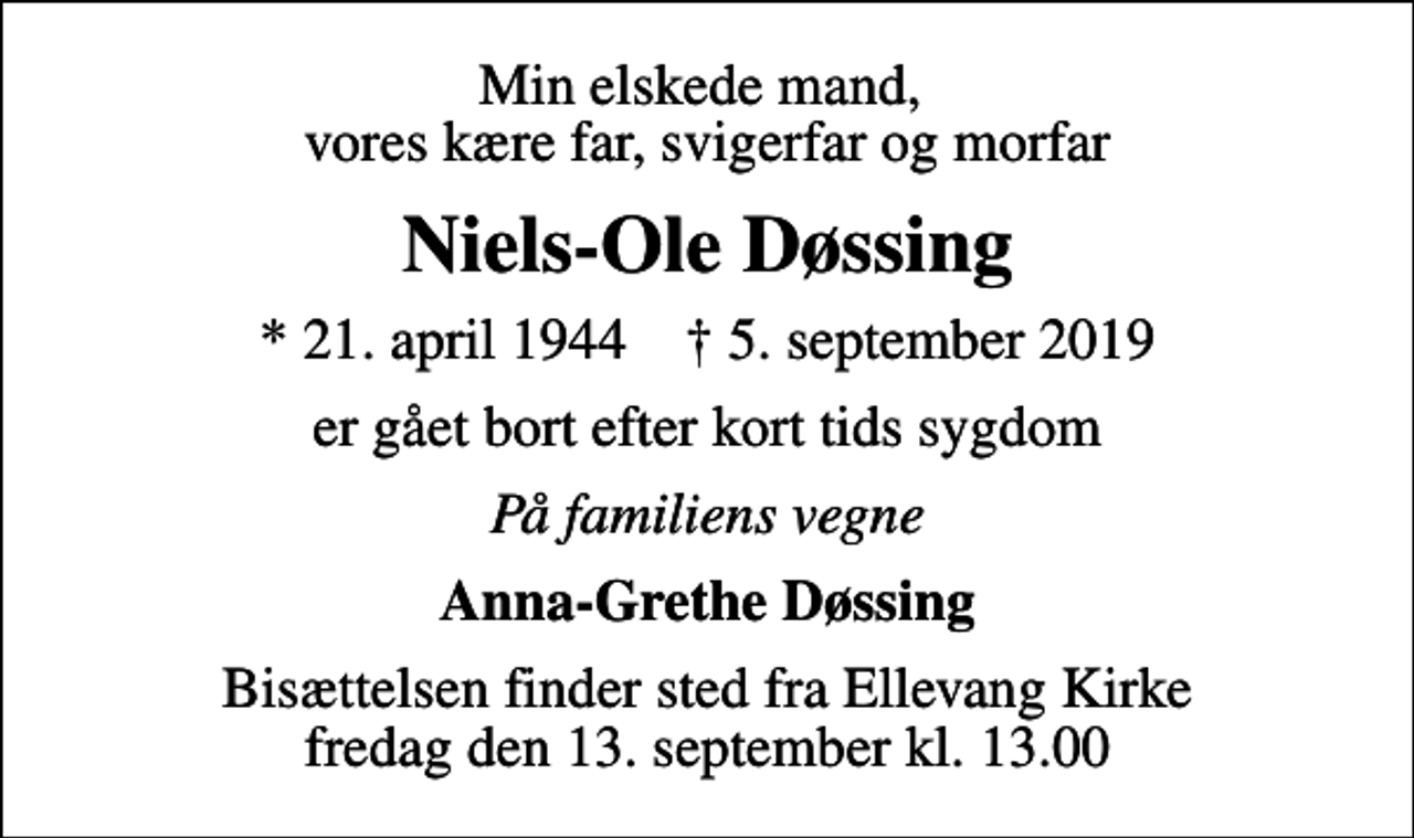 <p>Min elskede mand, vores kære far, svigerfar og morfar<br />Niels-Ole Døssing<br />* 21. april 1944 ✝ 5. september 2019<br />er gået bort efter kort tids sygdom<br />På familiens vegne<br />Anna-Grethe Døssing<br />Bisættelsen finder sted fra Ellevang Kirke fredag den 13. september kl. 13.00</p>