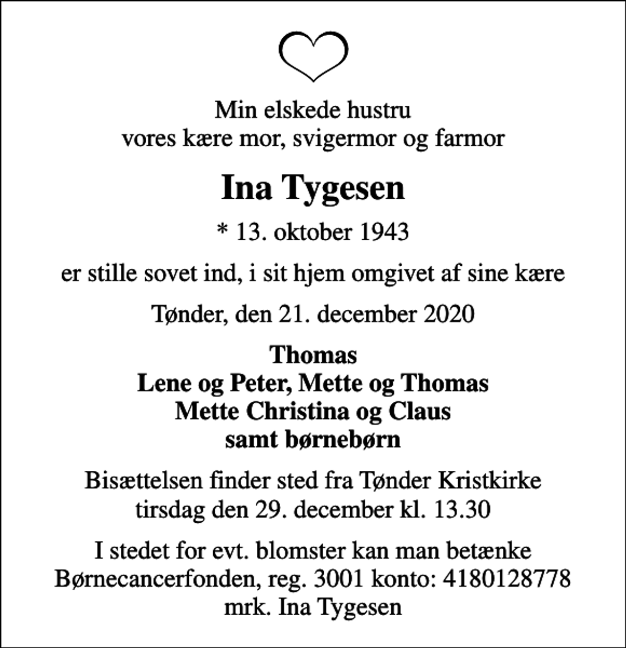 <p>Min elskede hustru vores kære mor, svigermor og farmor<br />Ina Tygesen<br />* 13. oktober 1943<br />er stille sovet ind, i sit hjem omgivet af sine kære<br />Tønder, den 21. december 2020<br />Thomas Lene og Peter, Mette og Thomas Mette Christina og Claus samt børnebørn<br />Bisættelsen finder sted fra Tønder Kristkirke tirsdag den 29. december kl. 13.30<br />I stedet for evt. blomster kan man betænke<br />Børnecancerfonden reg.3001konto:4180128778mrk. Ina<br />Tygesen</p>