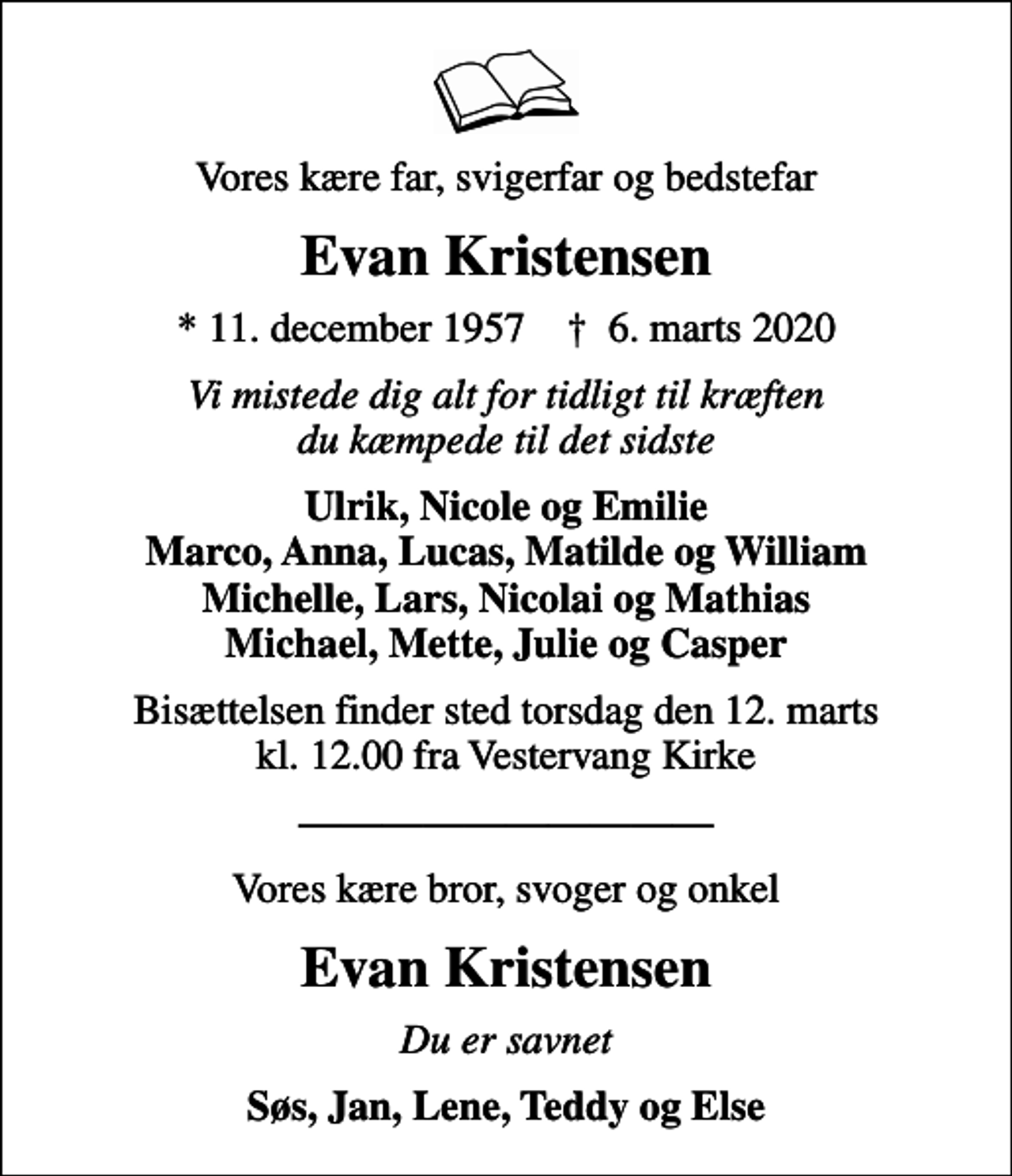 <p>Vores kære far, svigerfar og bedstefar<br />Evan Kristensen<br />* 11. december 1957 ✝ 6. marts 2020<br />Vi mistede dig alt for tidligt til kræften du kæmpede til det sidste<br />Ulrik, Nicole og Emilie Marco, Anna, Lucas, Matilde og William Michelle, Lars, Nicolai og Mathias Michael, Mette, Julie og Casper<br />Bisættelsen finder sted torsdag den 12. marts kl. 12.00 fra Vestervang Kirke<br />Vores kære bror, svoger og onkel<br />Evan Kristensen<br />Du er savnet<br />Søs, Jan, Lene, Teddy og Else</p>