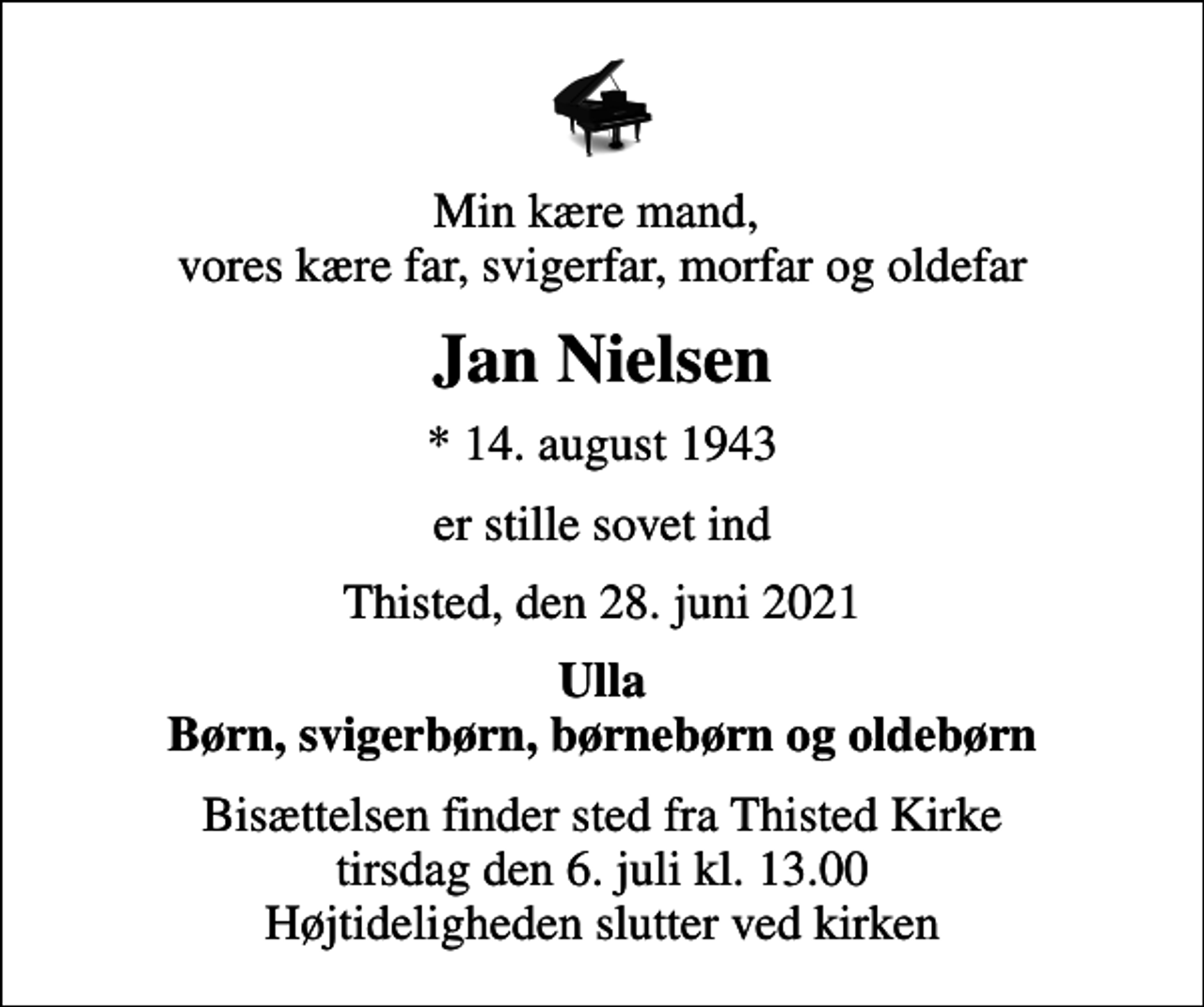 <p>Min kære mand, vores kære far, svigerfar, morfar og oldefar<br />Jan Nielsen<br />* 14. august 1943<br />er stille sovet ind<br />Thisted, den 28. juni 2021<br />Ulla Børn, svigerbørn, børnebørn og oldebørn<br />Bisættelsen finder sted fra Thisted Kirke tirsdag den 6. juli kl. 13.00 Højtideligheden slutter ved kirken</p>