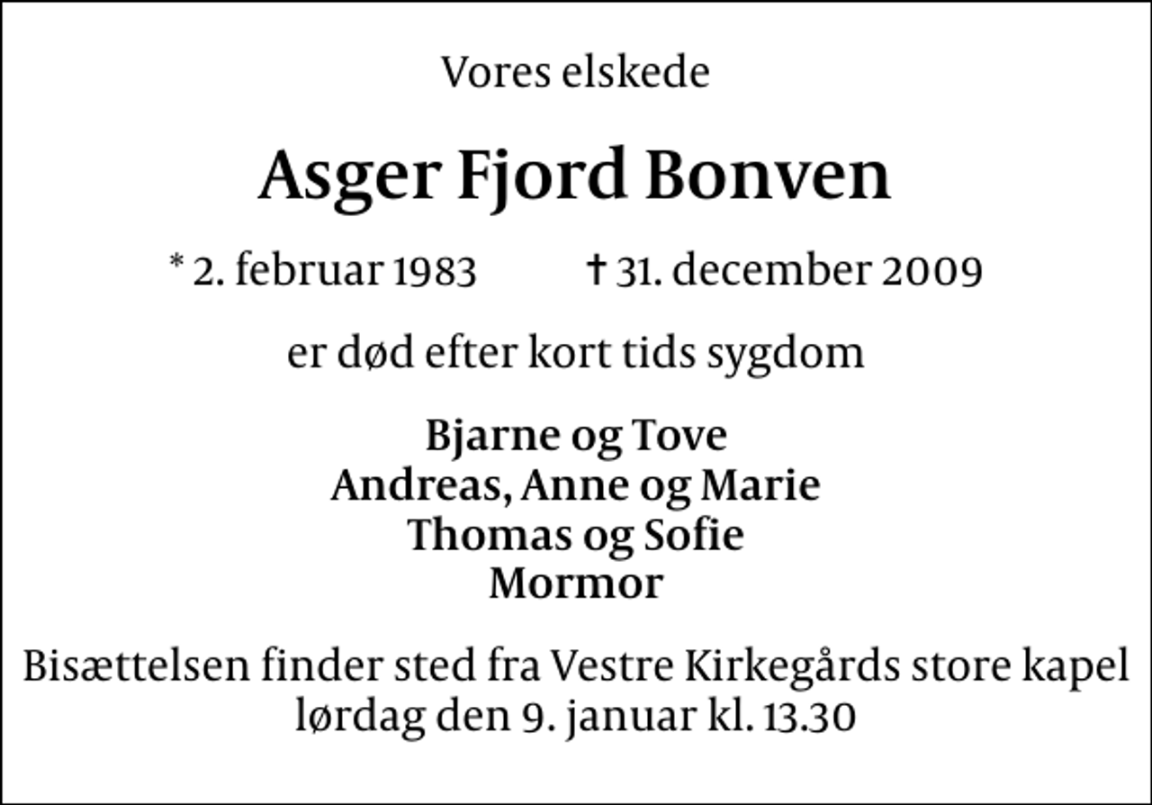 <p>Vores elskede<br />Asger Fjord Bonven<br />* 2. februar 1983 ✝ 31. december 2009<br />er død efter kort tids sygdom<br />Bjarne og Tove Andreas, Anne og Marie Thomas og Sofie Mormor<br />Bisættelsen finder sted fra Vestre Kirkegårds store kapel lørdag den 9. januar kl. 13.30</p>