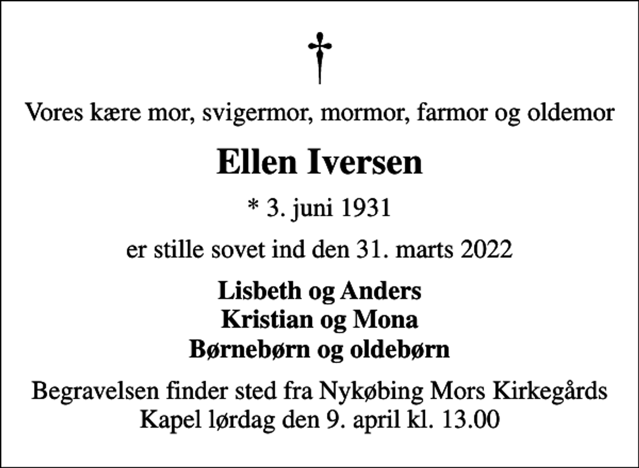 <p>Vores kære mor, svigermor, mormor, farmor og oldemor<br />Ellen Iversen<br />* 3. juni 1931<br />er stille sovet ind den 31. marts 2022<br />Lisbeth og Anders Kristian og Mona Børnebørn og oldebørn<br />Begravelsen finder sted fra Nykøbing Mors Kirkegårds Kapel lørdag den 9. april kl. 13.00</p>