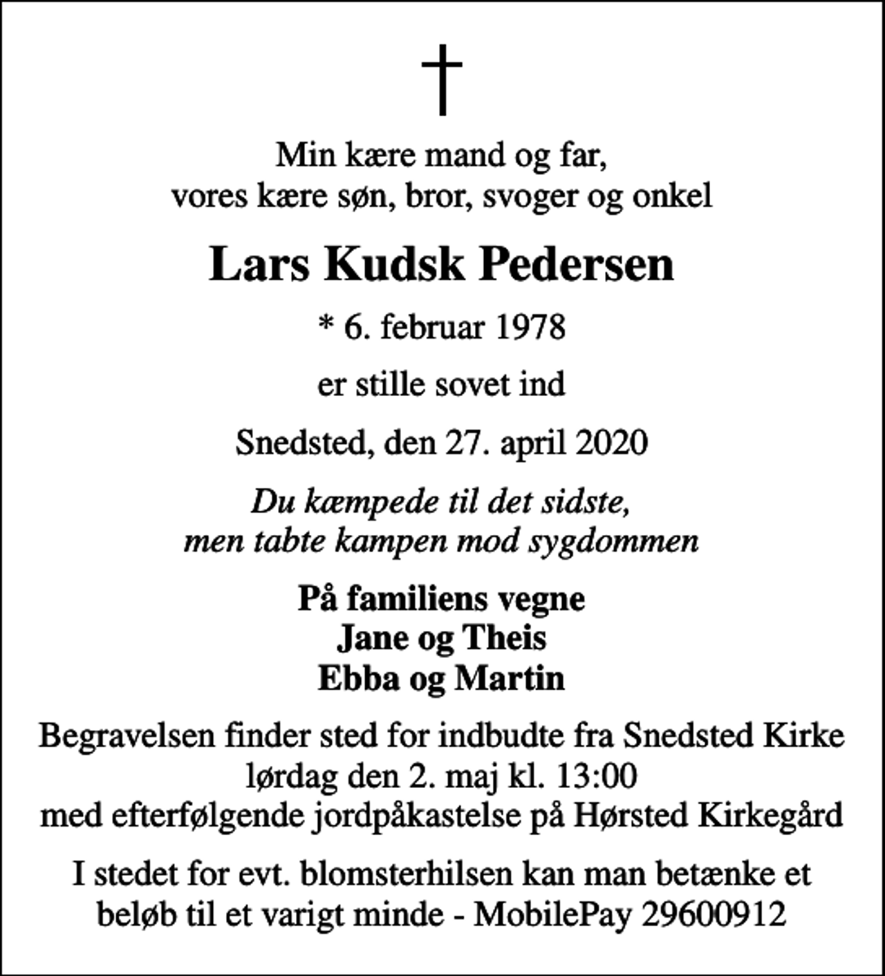 <p>Min kære mand og far, vores kære søn, bror, svoger og onkel<br />Lars Kudsk Pedersen<br />* 6. februar 1978<br />er stille sovet ind<br />Snedsted, den 27. april 2020<br />Du kæmpede til det sidste, men tabte kampen mod sygdommen<br />På familiens vegne Jane og Theis Ebba og Martin<br />Begravelsen finder sted for indbudte fra Snedsted Kirke lørdag den 2. maj kl. 13:00 med efterfølgende jordpåkastelse på Hørsted Kirkegård<br />I stedet for evt. blomsterhilsen kan man betænke et beløb til et varigt minde - MobilePay 29600912</p>