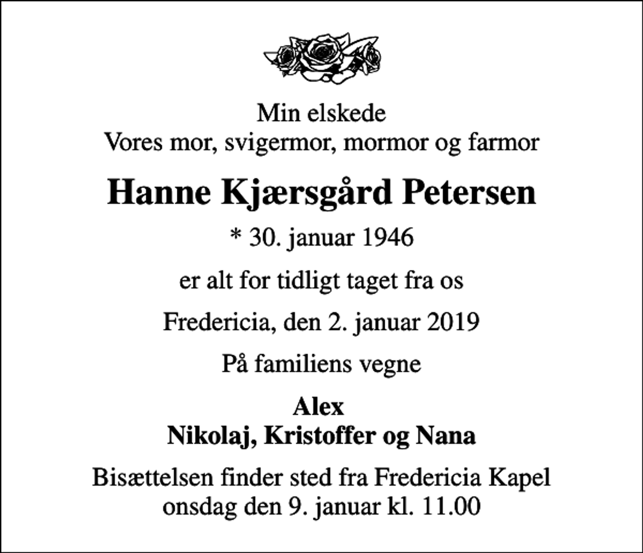 <p>Min elskede Vores mor, svigermor, mormor og farmor<br />Hanne Kjærsgård Petersen<br />* 30. januar 1946<br />er alt for tidligt taget fra os<br />Fredericia, den 2. januar 2019<br />På familiens vegne<br />Alex Nikolaj, Kristoffer og Nana<br />Bisættelsen finder sted fra Fredericia Kapel onsdag den 9. januar kl. 11.00</p>