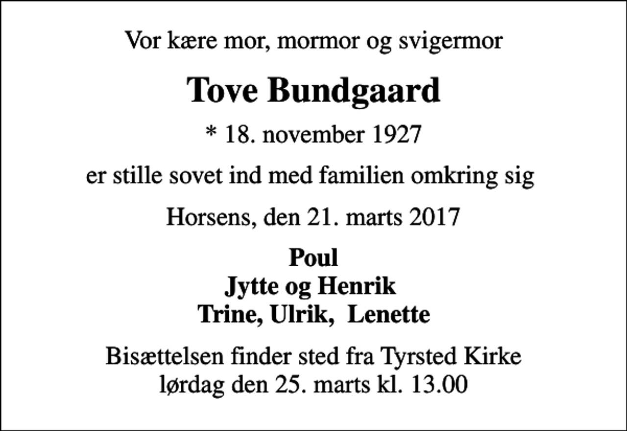 <p>Vor kære mor, mormor og svigermor<br />Tove Bundgaard<br />* 18. november 1927<br />er stille sovet ind med familien omkring sig<br />Horsens, den 21. marts 2017<br />Poul Jytte og Henrik Trine, Ulrik, Lenette<br />Bisættelsen finder sted fra Tyrsted Kirke lørdag den 25. marts kl. 13.00</p>