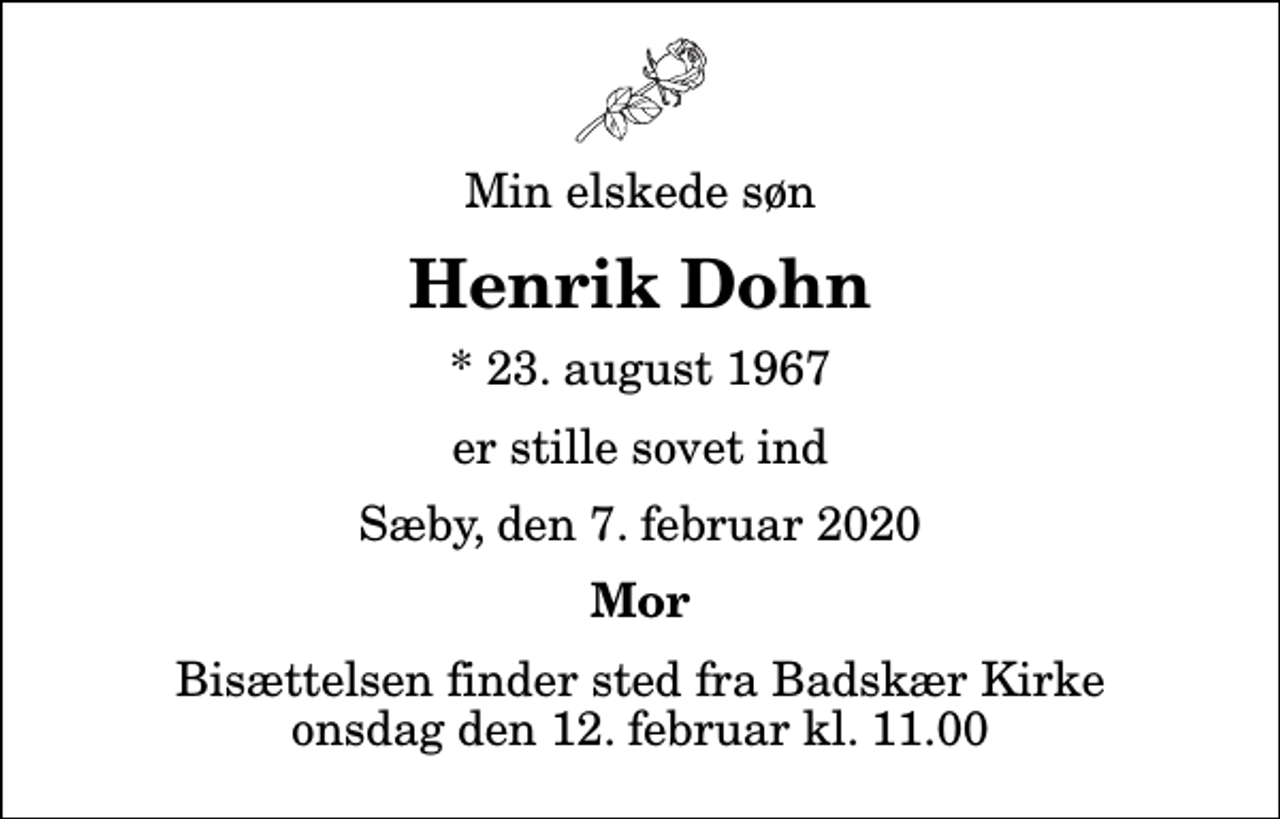 <p>Min elskede søn<br />Henrik Dohn<br />* 23. august 1967<br />er stille sovet ind<br />Sæby, den 7. februar 2020<br />Mor<br />Bisættelsen finder sted fra Badskær Kirke onsdag den 12. februar kl. 11.00</p>