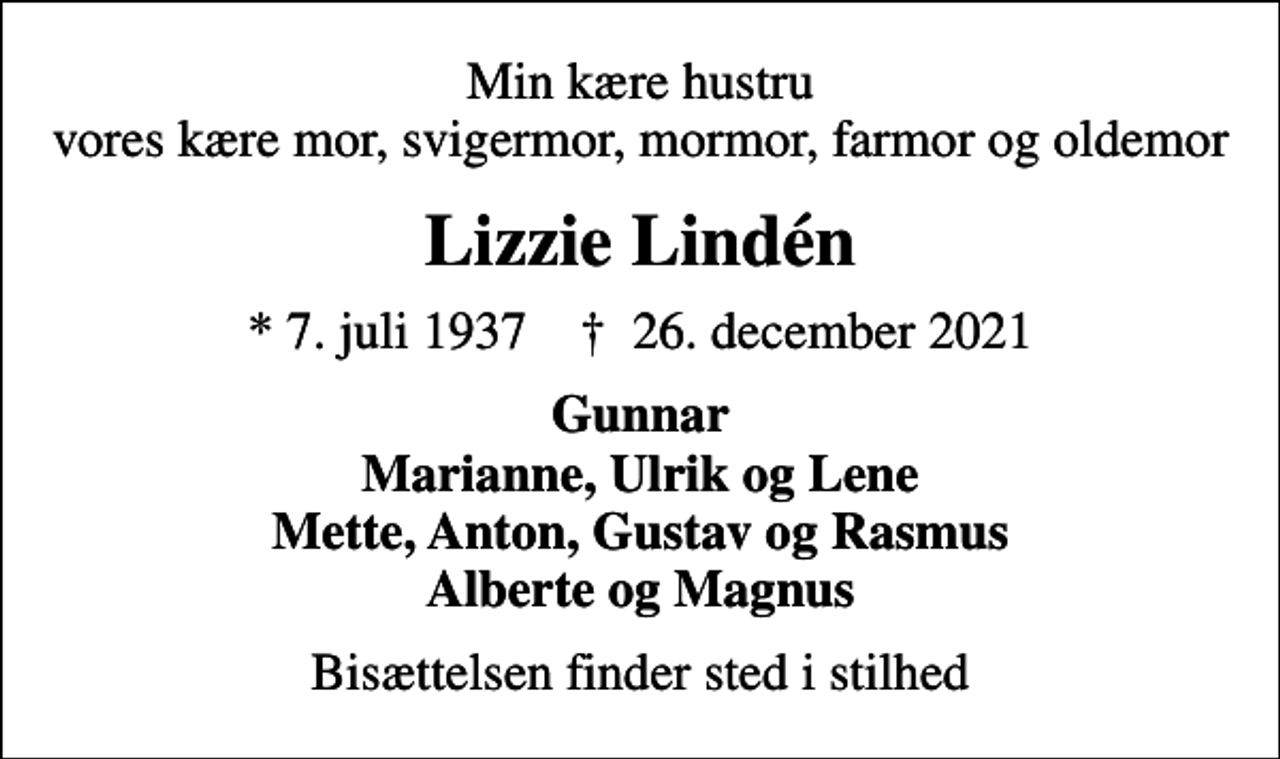 <p>Min kære hustru vores kære mor, svigermor, mormor, farmor og oldemor<br />Lizzie Lindén<br />* 7. juli 1937 ✝ 26. december 2021<br />Gunnar Marianne, Ulrik og Lene Mette, Anton, Gustav og Rasmus Alberte og Magnus<br />Bisættelsen finder sted i stilhed</p>