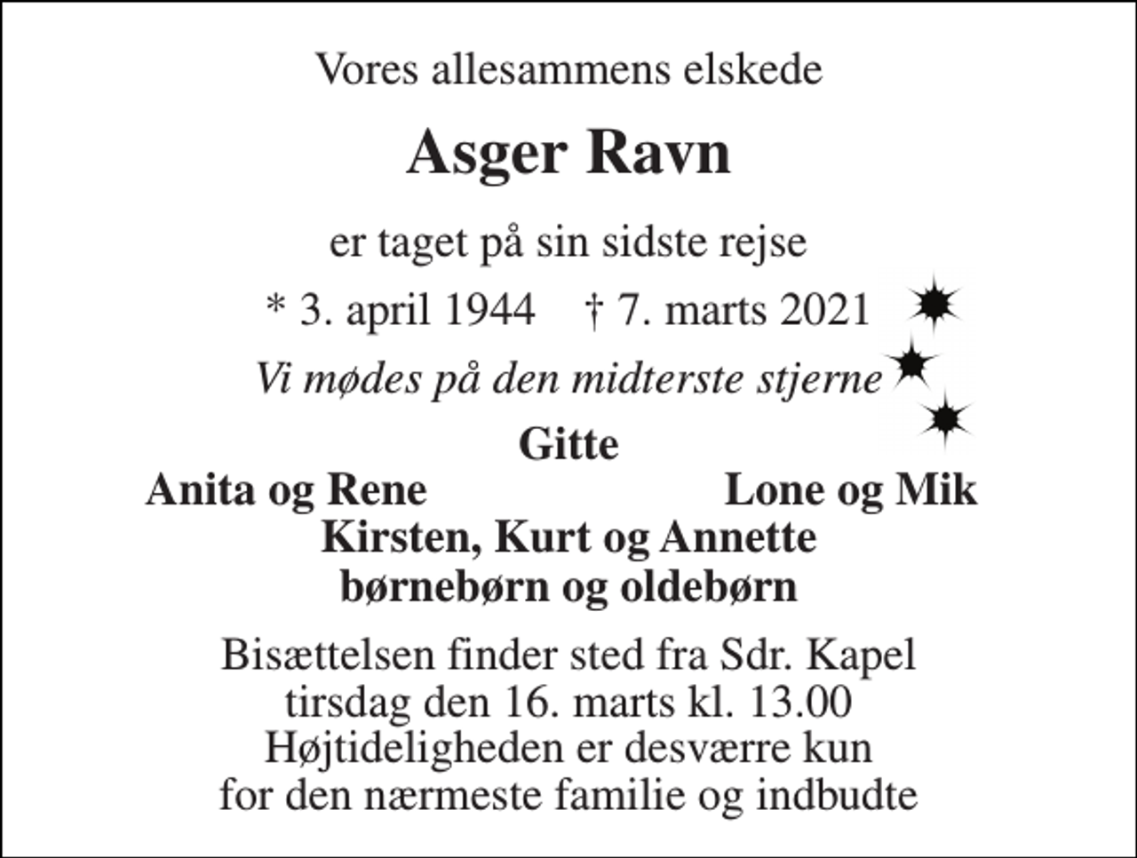 <p>Vores allesammens elskede<br />Asger Ravn<br />er taget på sin sidste rejse<br />*​ 3. april 1944​ †​ 7. marts 2021<br />Vi mødes på den midterste stjerne<br />Gitte<br />Anita og Rene<br />Lone og Mik<br />Kirsten, Kurt og Annette<br />børnebørn og oldebørn<br />Bisættelsen​ finder sted fra Sdr. Kapel​ tirsdag den 16. marts​ kl. 13.00​ Højtideligheden er desværre kun for den nærmeste familie og indbudte</p>