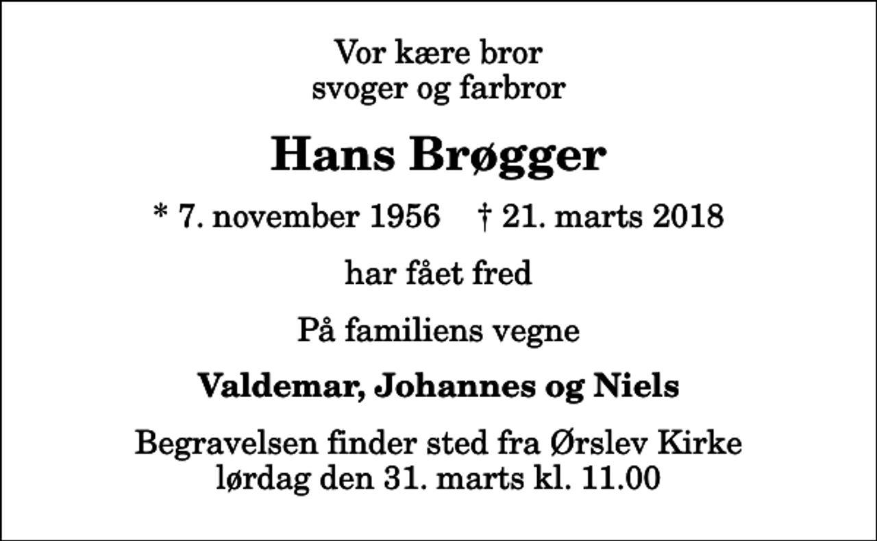 <p>Vor kære bror svoger og farbror<br />Hans Brøgger<br />* 7. november 1956 ✝ 21. marts 2018<br />har fået fred<br />På familiens vegne<br />Valdemar, Johannes og Niels<br />Begravelsen finder sted fra Ørslev Kirke lørdag den 31. marts kl. 11.00</p>