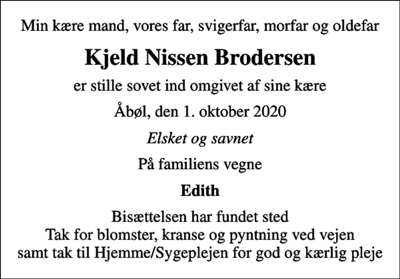 <p>Min kære mand, vores far, svigerfar, morfar og oldefar<br />Kjeld Nissen Brodersen<br />er stille sovet ind omgivet af sine kære<br />Åbøl, den 1. oktober 2020<br />Elsket og savnet<br />På familiens vegne<br />Edith<br />Bisættelsen har fundet sted Tak for blomster, kranse og pyntning ved vejen samt tak til Hjemme/Sygeplejen for god og kærlig pleje</p>