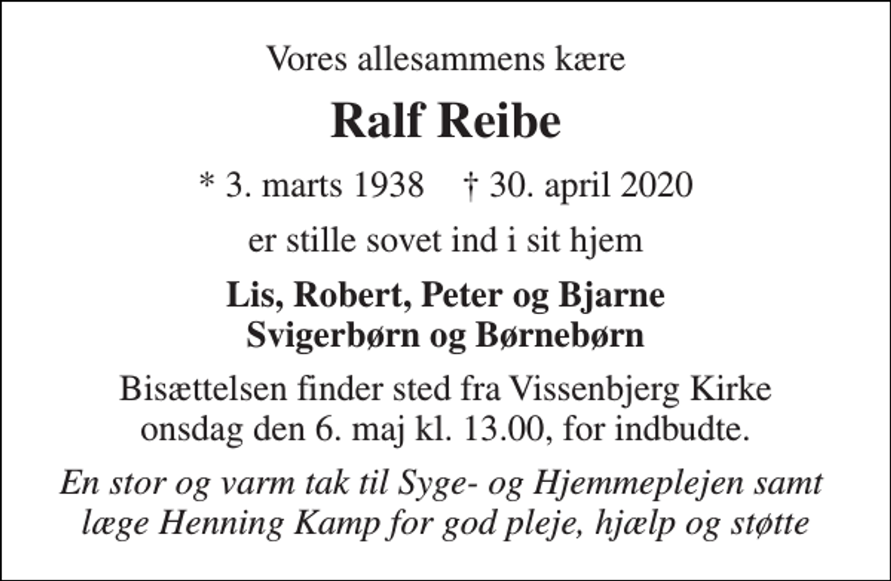 <p>Vores allesammens kære<br />Ralf Reibe<br />* 3. marts 1938 † 30. april 2020<br />er stille sovet ind i sit hjem<br />Lis, Robert, Peter og Bjarne Svigerbørn og Børnebørn<br />Bisættelsen​ finder sted fra Vissenbjerg Kirke​ onsdag den 6. maj​ kl. 13.00, for indbudte.<br />En stor og varm tak til Syge- og Hjemmeplejen samt læge Henning Kamp for god pleje, hjælp og støtte</p>