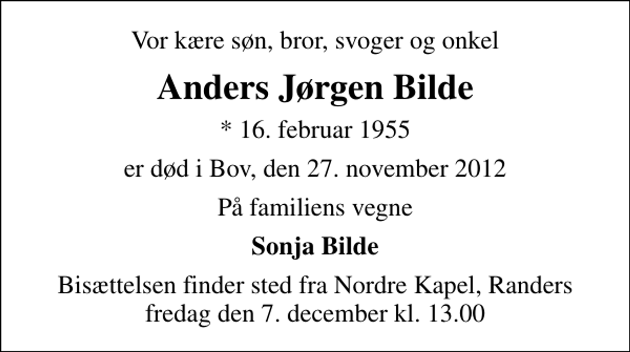 <p>Vor kære søn, bror, svoger og onkel<br />Anders Jørgen Bilde<br />* 16. februar 1955<br />er død i Bov, den 27. november 2012<br />På familiens vegne<br />Sonja Bilde<br />Bisættelsen finder sted fra Nordre Kapel, Randers fredag den 7. december kl. 13.00</p>