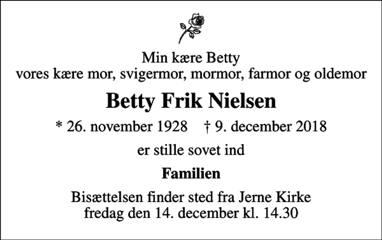 <p>Min kære Betty vores kære mor, svigermor, mormor, farmor og oldemor<br />Betty Frik Nielsen<br />* 26. november 1928 ✝ 9. december 2018<br />er stille sovet ind<br />Familien<br />Bisættelsen finder sted fra Jerne Kirke fredag den 14. december kl. 14.30</p>