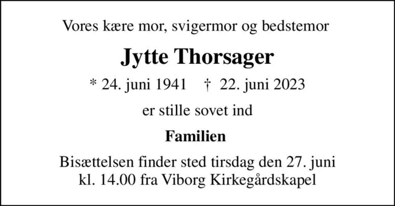 Vores kære mor, svigermor og bedstemor 
Jytte Thorsager
* 24. juni 1941    ✝ 22. juni 2023
er stille sovet ind
Familien 
Bisættelsen finder sted tirsdag den 27. juni kl. 14.00 fra Viborg Kirkegårdskapel