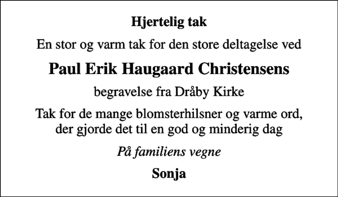 <p>Hjertelig tak<br />En stor og varm tak for den store deltagelse ved<br />Paul Erik Haugaard Christensens<br />begravelse fra Dråby Kirke<br />Tak for de mange blomsterhilsner og varme ord, der gjorde det til en god og minderig dag<br />På familiens vegne<br />Sonja</p>