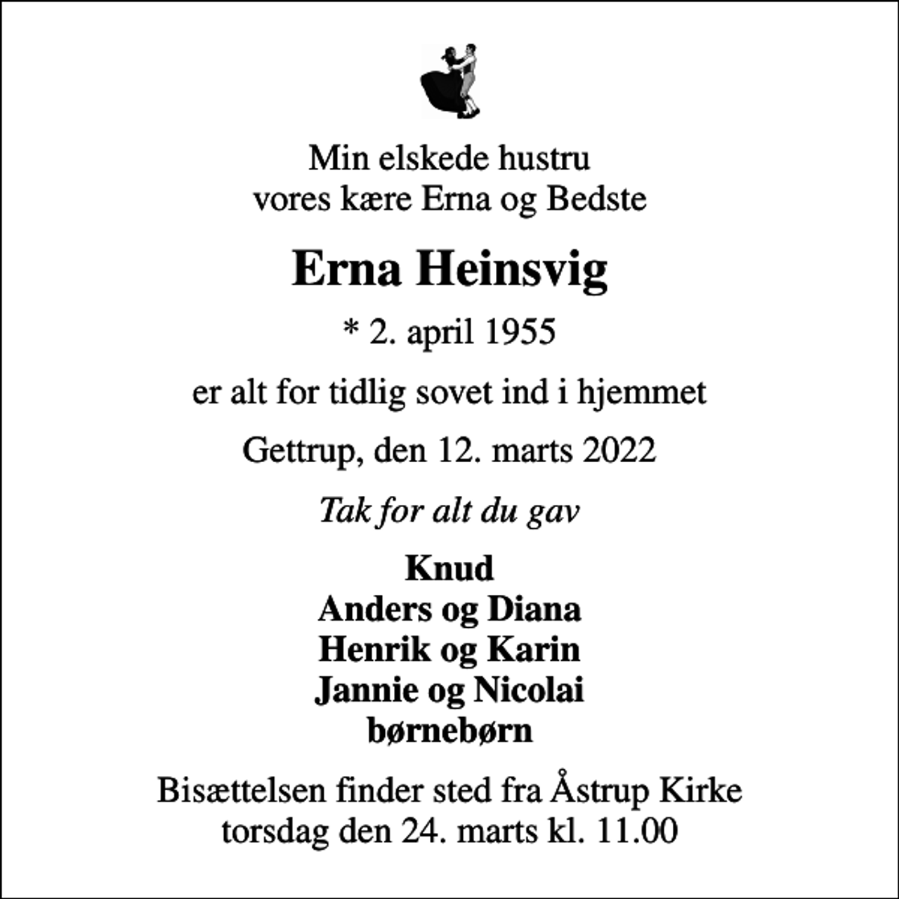 <p>Min elskede hustru vores kære Erna og Bedste<br />Erna Heinsvig<br />* 2. april 1955<br />er alt for tidlig sovet ind i hjemmet<br />Gettrup, den 12. marts 2022<br />Tak for alt du gav<br />Knud Anders og Diana Henrik og Karin Jannie og Nicolai børnebørn<br />Bisættelsen finder sted fra Åstrup Kirke torsdag den 24. marts kl. 11.00</p>