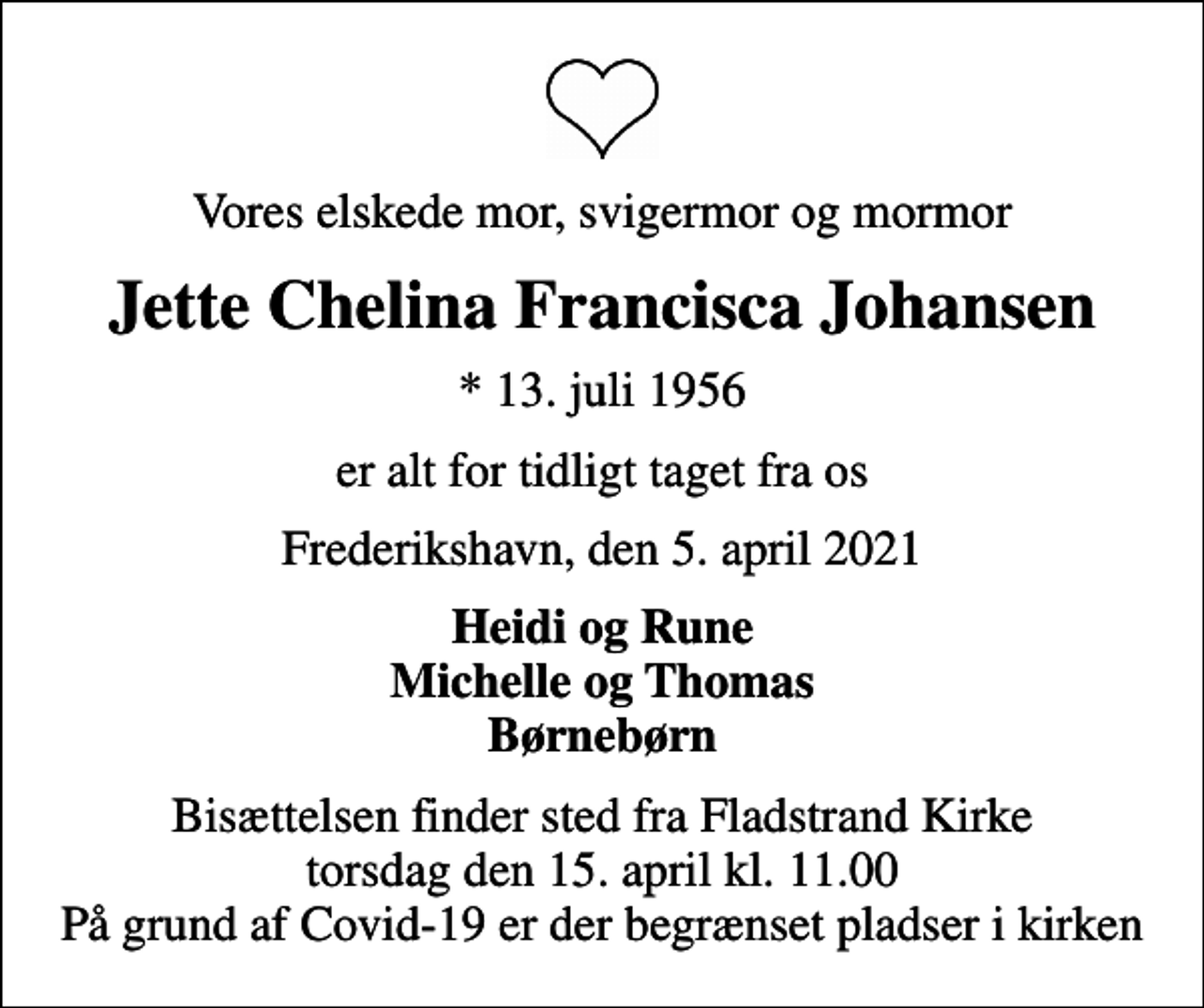 <p>Vores elskede mor, svigermor og mormor<br />Jette Chelina Francisca Johansen<br />* 13. juli 1956<br />er alt for tidligt taget fra os<br />Frederikshavn, den 5. april 2021<br />Heidi og Rune Michelle og Thomas Børnebørn<br />Bisættelsen finder sted fra Fladstrand Kirke torsdag den 15. april kl. 11.00 På grund af Covid-19 er der begrænset pladser i kirken</p>
