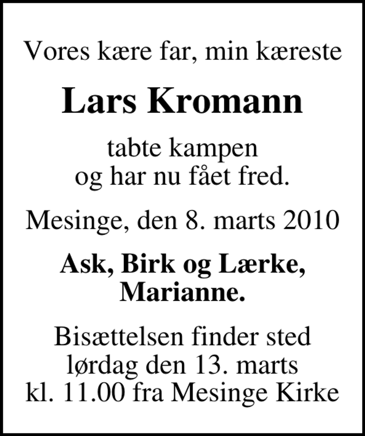 <p>Vores kære far, min kæreste<br />Lars Kromann<br />tabte kampen og har nu fået fred.<br />Mesinge, den 8. marts 2010<br />Ask, Birk og Lærke, Marianne.<br />Bisættelsen finder sted lørdag den 13. marts kl. 11.00 fra Mesinge Kirke</p>