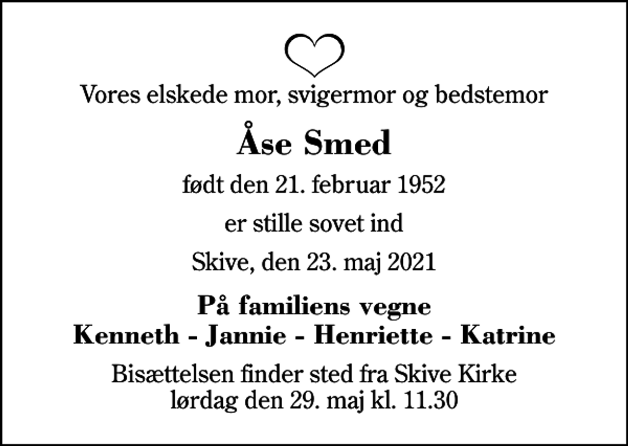 <p>Vores elskede mor, svigermor og bedstemor<br />Åse Smed<br />født den 21. februar 1952<br />er stille sovet ind<br />Skive, den 23. maj 2021<br />På familiens vegne Kenneth - Jannie - Henriette - Katrine<br />Bisættelsen finder sted fra Skive Kirke lørdag den 29. maj kl. 11.30</p>