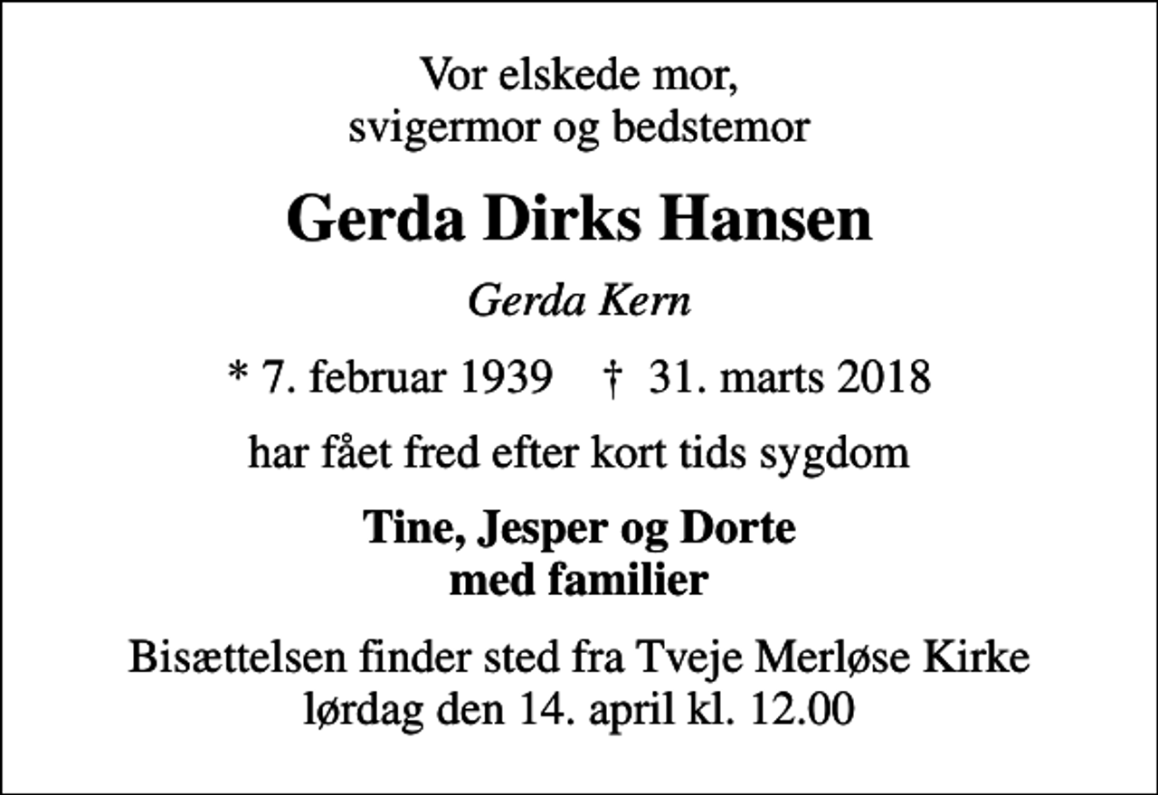 <p>Vor elskede mor, svigermor og bedstemor<br />Gerda Dirks Hansen<br />Gerda Kern<br />* 7. februar 1939 ✝ 31. marts 2018<br />har fået fred efter kort tids sygdom<br />Tine, Jesper og Dorte med familier<br />Bisættelsen finder sted fra Tveje Merløse Kirke lørdag den 14. april kl. 12.00</p>