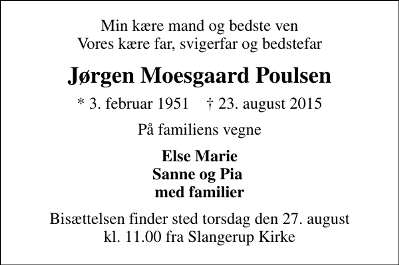 <p>Min kære mand og bedste ven Vores kære far, svigerfar og bedstefar<br />Jørgen Moesgaard Poulsen<br />* 3. februar 1951 ✝ 23. august 2015<br />På familiens vegne<br />Else Marie Sanne og Pia med familier<br />Bisættelsen finder sted torsdag den 27. august kl. 11.00 fra Slangerup Kirke</p>