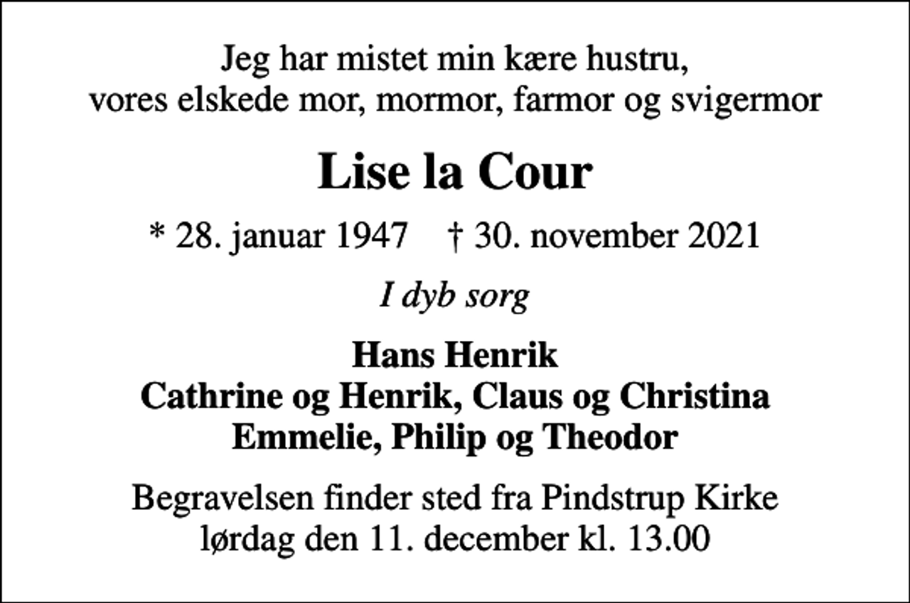 <p>Jeg har mistet min kære hustru, vores elskede mor, mormor, farmor og svigermor<br />Lise la Cour<br />* 28. januar 1947 ✝ 30. november 2021<br />I dyb sorg<br />Hans Henrik Cathrine og Henrik, Claus og Christina Emmelie, Philip og Theodor<br />Begravelsen finder sted fra Pindstrup Kirke lørdag den 11. december kl. 13.00</p>