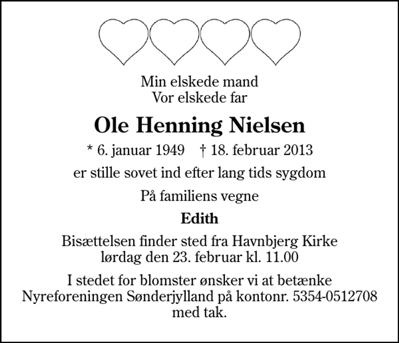 <p>Min elskede mand Vor elskede far<br />Ole Henning Nielsen<br />* 6. januar 1949 ✝ 18. februar 2013<br />er stille sovet ind efter lang tids sygdom<br />På familiens vegne<br />Edith<br />Bisættelsen finder sted fra Havnbjerg Kirke lørdag den 23. februar kl. 11.00<br />I stedet for blomster ønsker vi at betænke Nyreforeningen Sønderjylland på kontonr. 5354-0512708 med tak.</p>