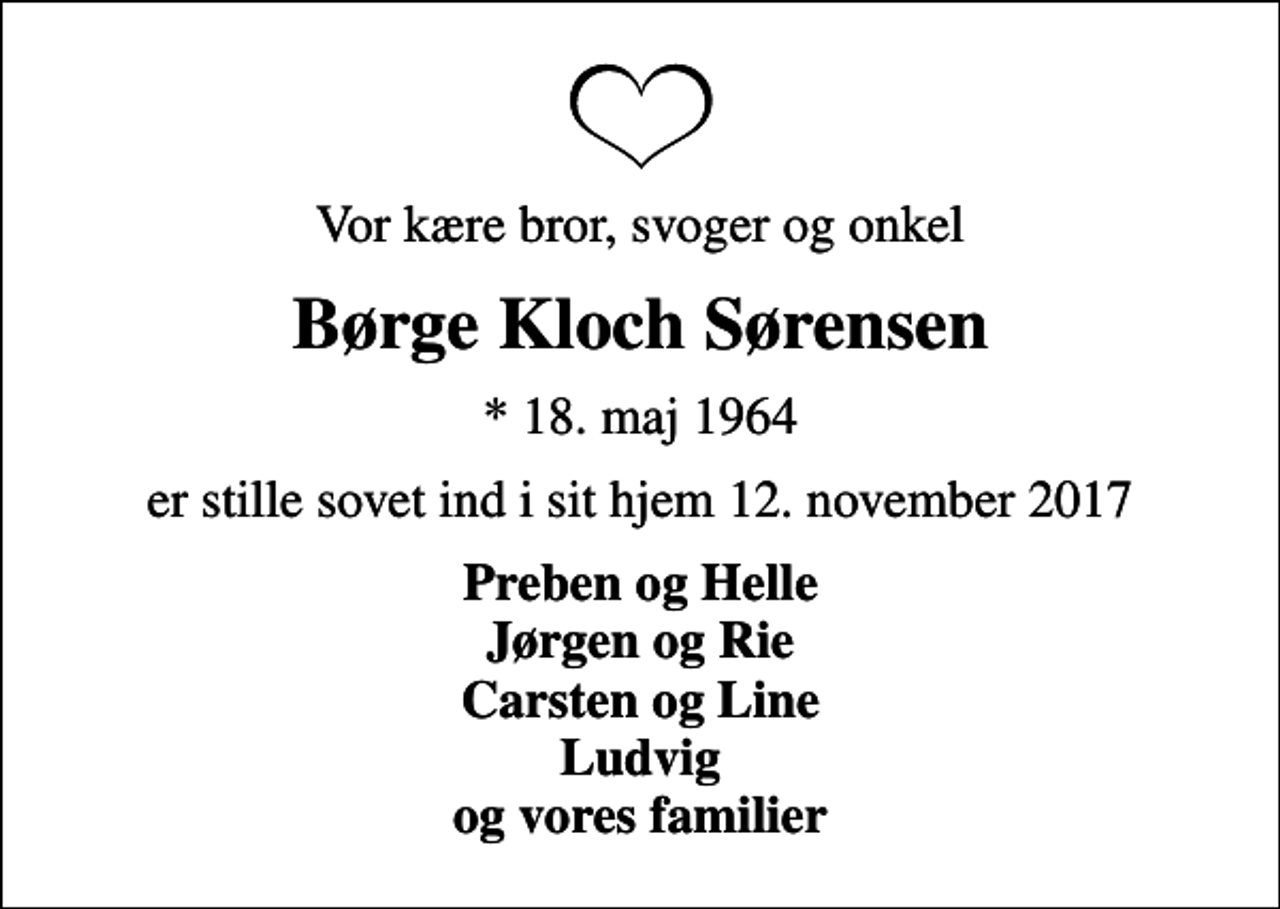 <p>Vor kære bror, svoger og onkel<br />Børge Kloch Sørensen<br />* 18. maj 1964<br />er stille sovet ind i sit hjem 12. november 2017<br />Preben og Helle Jørgen og Rie Carsten og Line Ludvig og vores familier</p>
