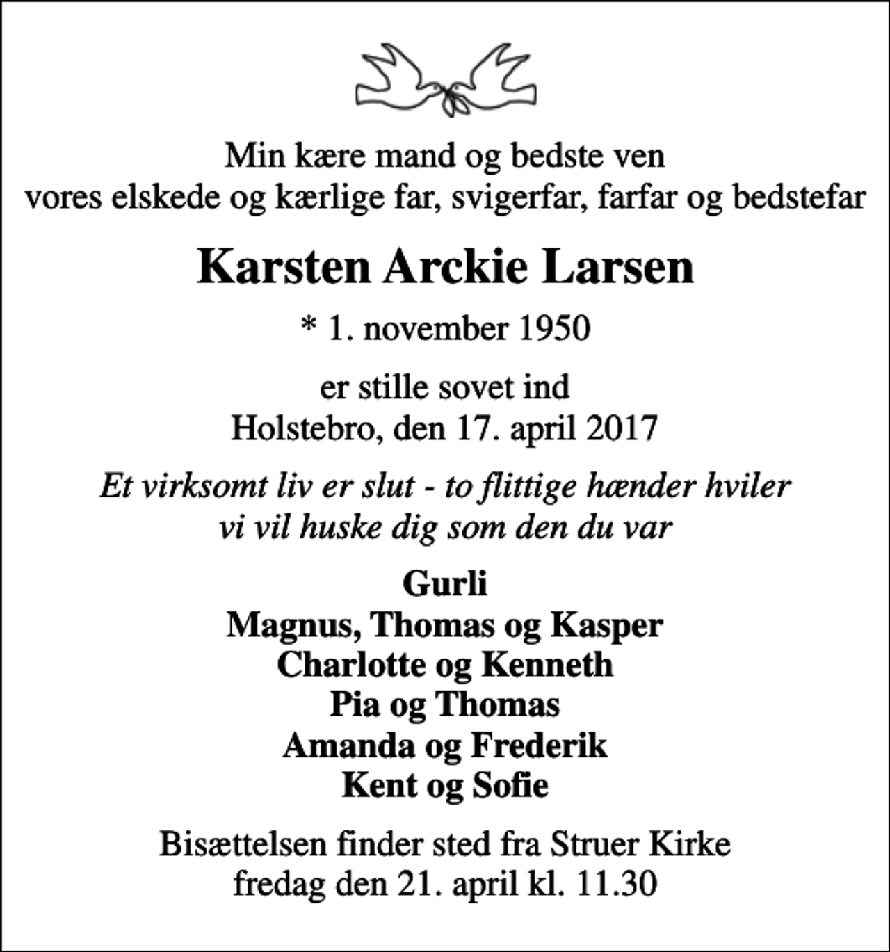 <p>Min kære mand og bedste ven vores elskede og kærlige far, svigerfar, farfar og bedstefar<br />Karsten Arckie Larsen<br />* 1. november 1950<br />er stille sovet ind Holstebro, den 17. april 2017<br />Et virksomt liv er slut - to flittige hænder hviler vi vil huske dig som den du var<br />Gurli Magnus, Thomas og Kasper Charlotte og Kenneth Pia og Thomas Amanda og Frederik Kent og Sofie<br />Bisættelsen finder sted fra Struer Kirke fredag den 21. april kl. 11.30</p>