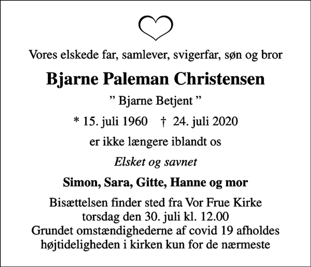 <p>Vores elskede far, samlever, svigerfar, søn og bror<br />Bjarne Paleman Christensen<br />Bjarne Betjent<br />* 15. juli 1960 ✝ 24. juli 2020<br />er ikke længere iblandt os<br />Elsket og savnet<br />Simon, Sara, Gitte, Hanne og mor<br />Bisættelsen finder sted fra Vor Frue Kirke torsdag den 30. juli kl. 12.00 Grundet omstændighederne af covid 19 afholdes højtideligheden i kirken kun for de nærmeste</p>