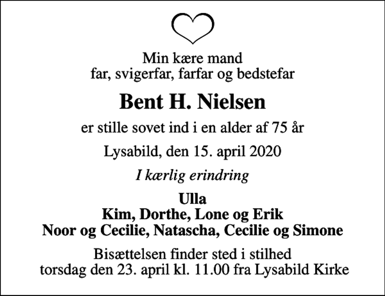 <p>Min kære mand far, svigerfar, farfar og bedstefar<br />Bent H. Nielsen<br />er stille sovet ind i en alder af 75 år<br />Lysabild, den 15. april 2020<br />I kærlig erindring<br />Ulla Kim, Dorthe, Lone og Erik Noor og Cecilie, Natascha, Cecilie og Simone<br />Bisættelsen finder sted i stilhed torsdag den 23. april kl. 11.00 fra Lysabild Kirke</p>