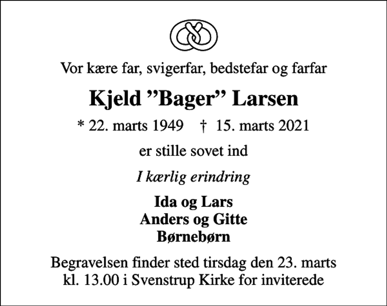 <p>Vor kære far, svigerfar, bedstefar og farfar<br />Kjeld Bager Larsen<br />* 22. marts 1949 ✝ 15. marts 2021<br />er stille sovet ind<br />I kærlig erindring<br />Ida og Lars Anders og Gitte Børnebørn<br />Begravelsen finder sted tirsdag den 23. marts kl. 13.00 i Svenstrup Kirke for inviterede</p>