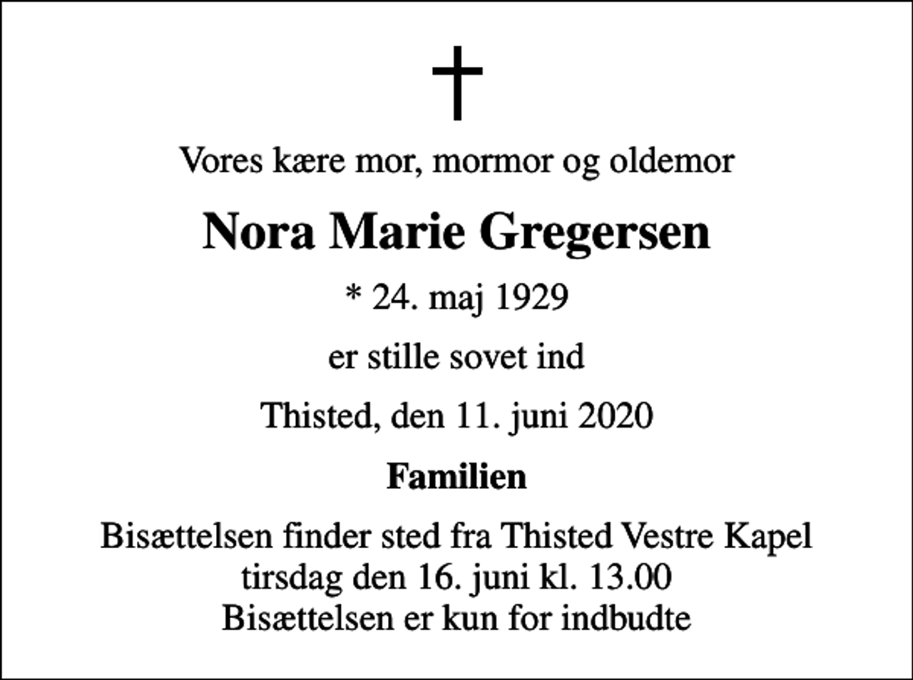 <p>Vores kære mor, mormor og oldemor<br />Nora Marie Gregersen<br />* 24. maj 1929<br />er stille sovet ind<br />Thisted, den 11. juni 2020<br />Familien<br />Bisættelsen finder sted fra Thisted Vestre Kapel tirsdag den 16. juni kl. 13.00 Bisættelsen er kun for indbudte</p>
