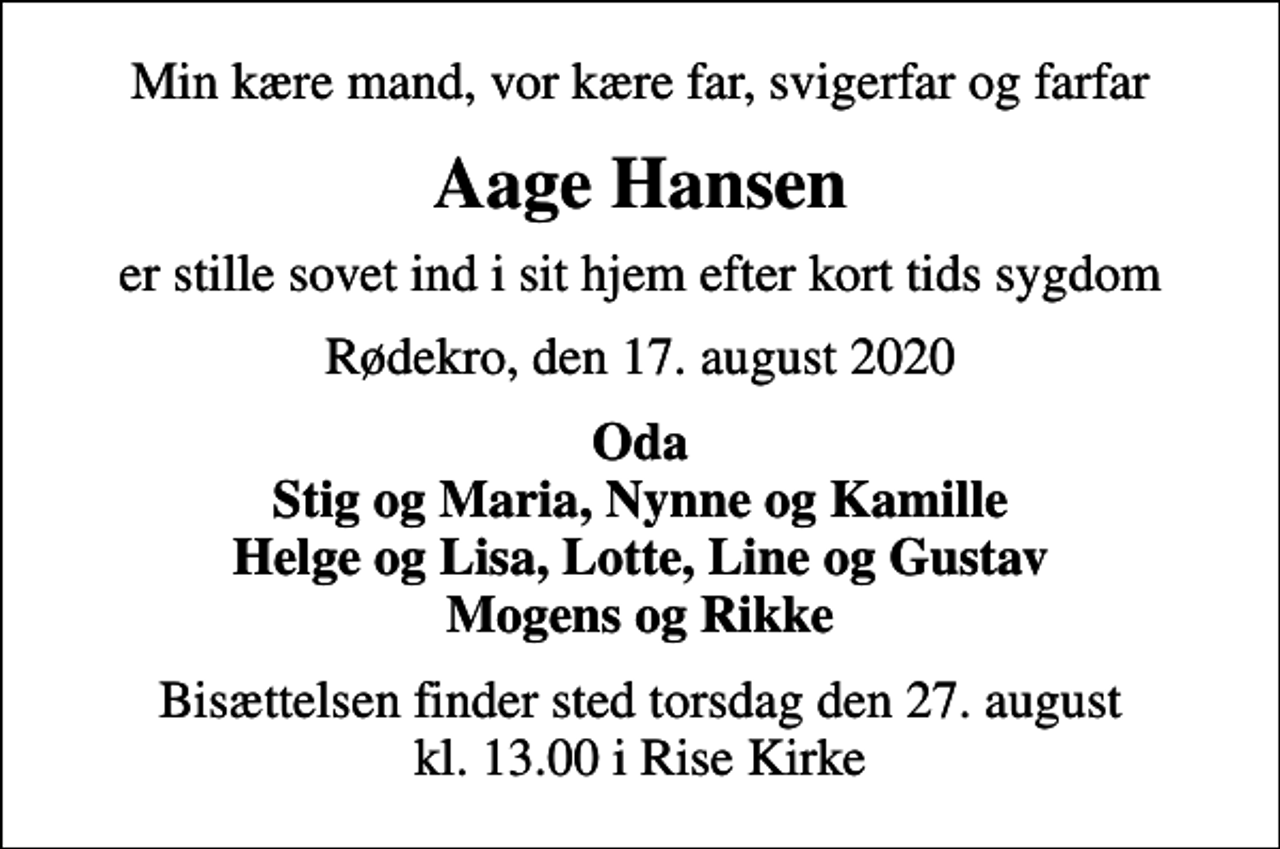 <p>Min kære mand, vor kære far, svigerfar og farfar<br />Aage Hansen<br />er stille sovet ind i sit hjem efter kort tids sygdom<br />Rødekro, den 17. august 2020<br />Oda Stig og Maria, Nynne og Kamille Helge og Lisa, Lotte, Line og Gustav Mogens og Rikke<br />Bisættelsen finder sted torsdag den 27. august kl. 13.00 i Rise Kirke</p>