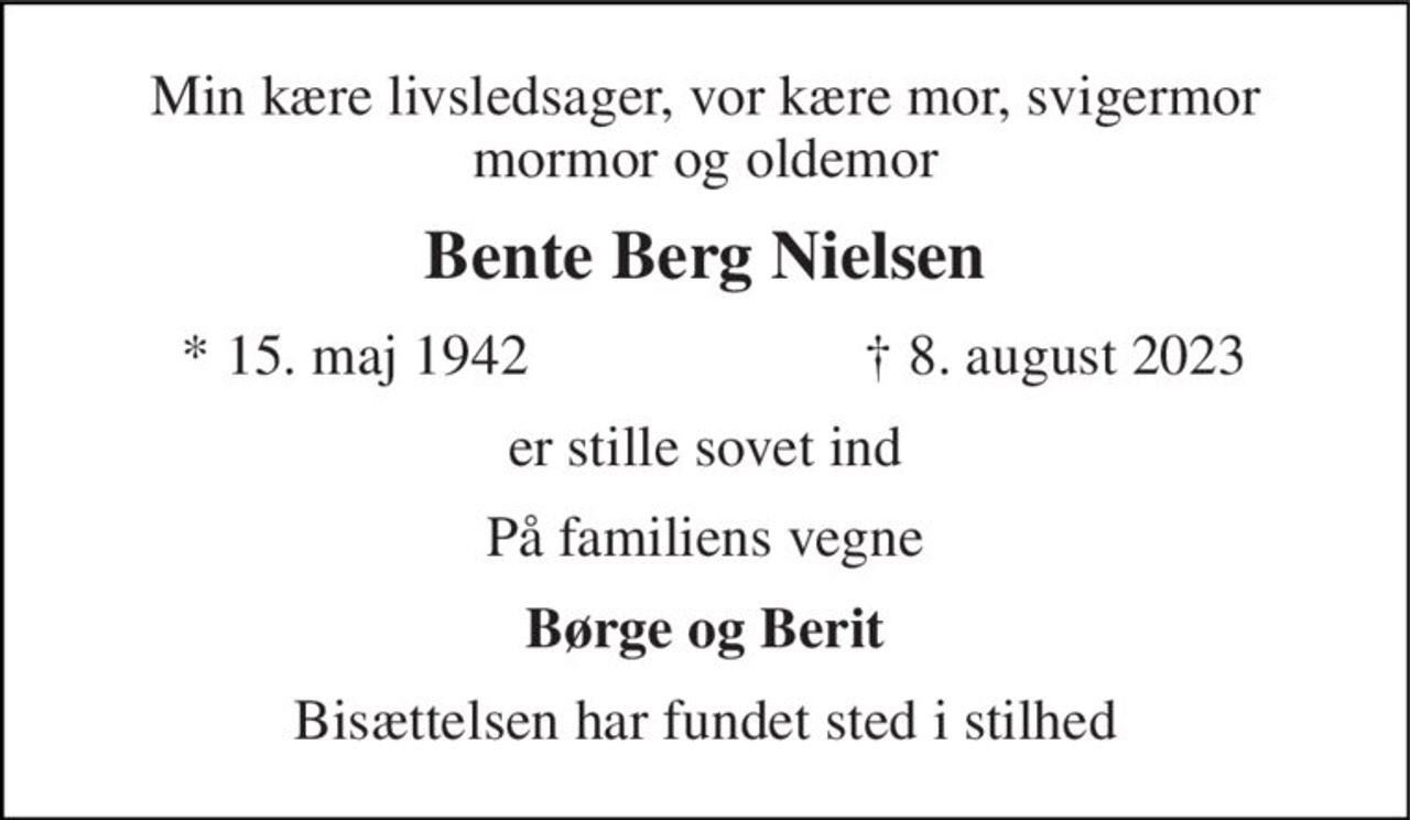 Min kære livsledsager, vor kære mor, svigermor mormor og oldemor 
Bente Berg Nielsen 
*​ 15. maj 1942​ 
†​ 8. august 2023​ 
er stille sovet ind 
På familiens vegne 
Børge og Berit 
Bisættelsen har fundet sted i stilhed