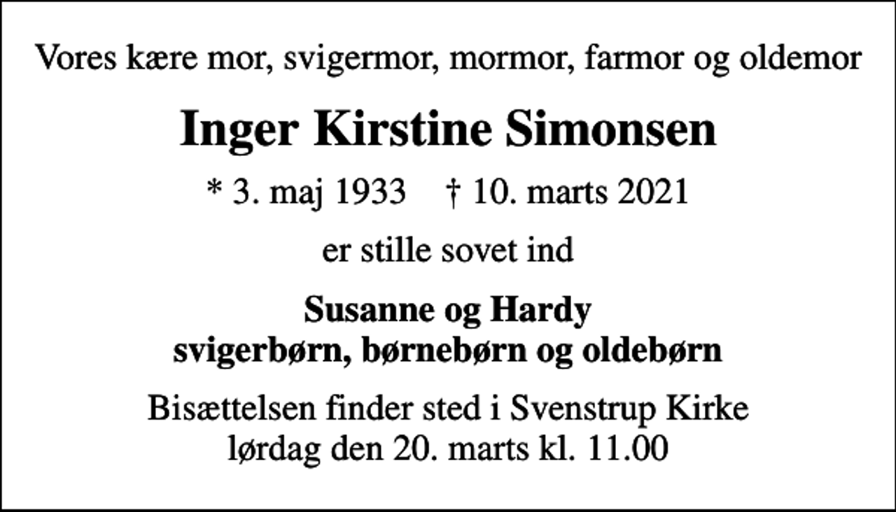 <p>Vores kære mor, svigermor, mormor, farmor og oldemor<br />Inger Kirstine Simonsen<br />* 3. maj 1933 ✝ 10. marts 2021<br />er stille sovet ind<br />Susanne og Hardy svigerbørn, børnebørn og oldebørn<br />Bisættelsen finder sted i Svenstrup Kirke lørdag den 20. marts kl. 11.00</p>