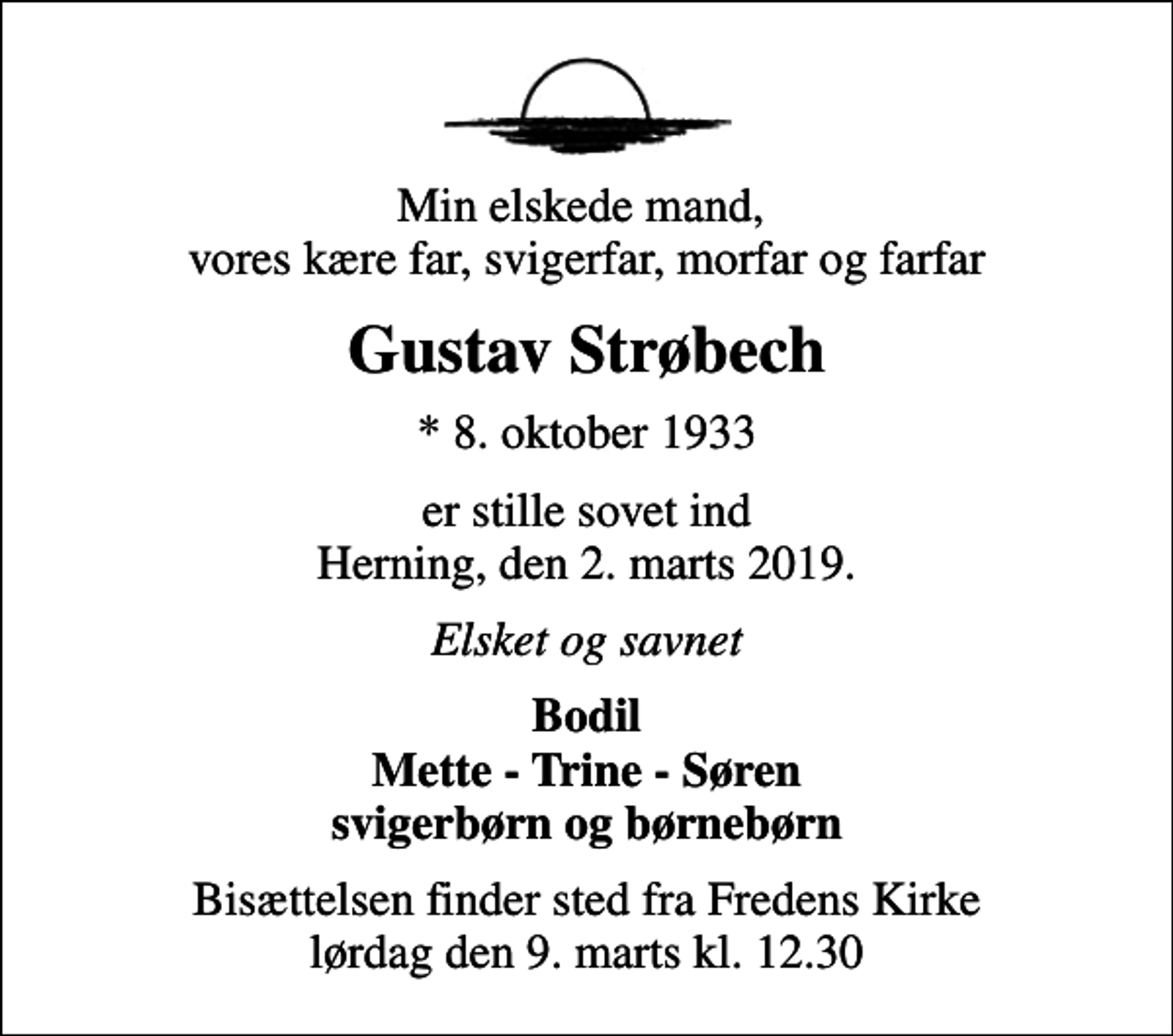 <p>Min elskede mand, vores kære far, svigerfar, morfar og farfar<br />Gustav Strøbech<br />* 8. oktober 1933<br />er stille sovet ind Herning, den 2. marts 2019.<br />Elsket og savnet<br />Bodil Mette - Trine - Søren svigerbørn og børnebørn<br />Bisættelsen finder sted fra Fredens Kirke lørdag den 9. marts kl. 12.30</p>
