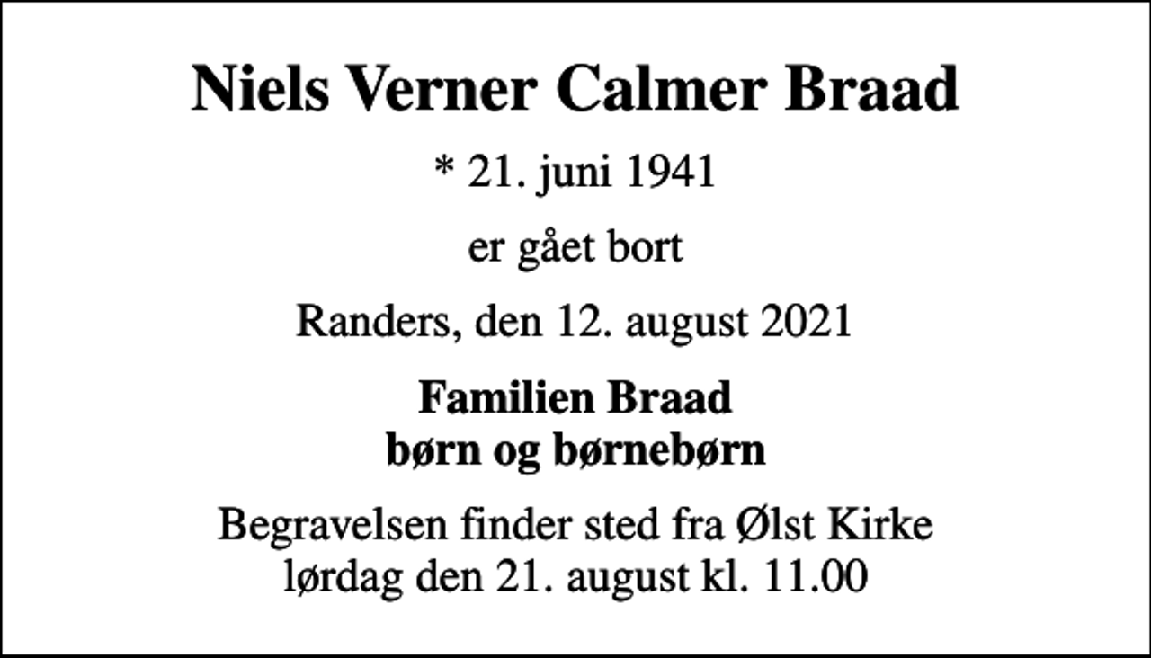 <p>Niels Verner Calmer Braad<br />* 21. juni 1941<br />er gået bort<br />Randers, den 12. august 2021<br />Familien Braad børn og børnebørn<br />Begravelsen finder sted fra Ølst Kirke lørdag den 21. august kl. 11.00</p>